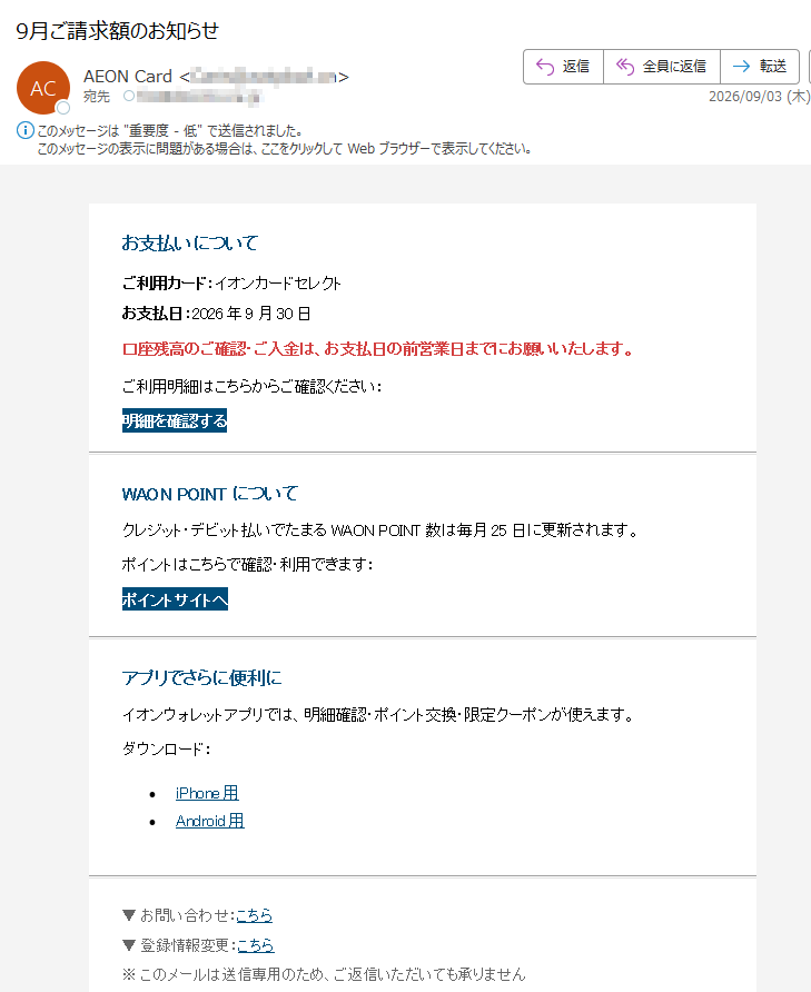 お支払いについてご利用カード:イオンカードセレクトお支払日:2026年9月30日口座残高のご確認・ご入金は、お支払日の前営業日までにお願いいたします。ご利用明細はこちらからご確認ください:明細を確認するWAONPOINTについてクレジット・デビット払いでたまるWAONPOINT数は毎月25日に更新されます。ポイントはこちらで確認・利用できます:ポイントサイトへアプリでさらに便利にイオンウォレットアプリでは、明細確認・ポイント交換・限定クーポンが使えます。ダウンロード:•iPhone用•Android用▼お問い合わせ:こちら▼登録情報変更:こちら※このメールは送信専用のため、ご返信いただいても承りません