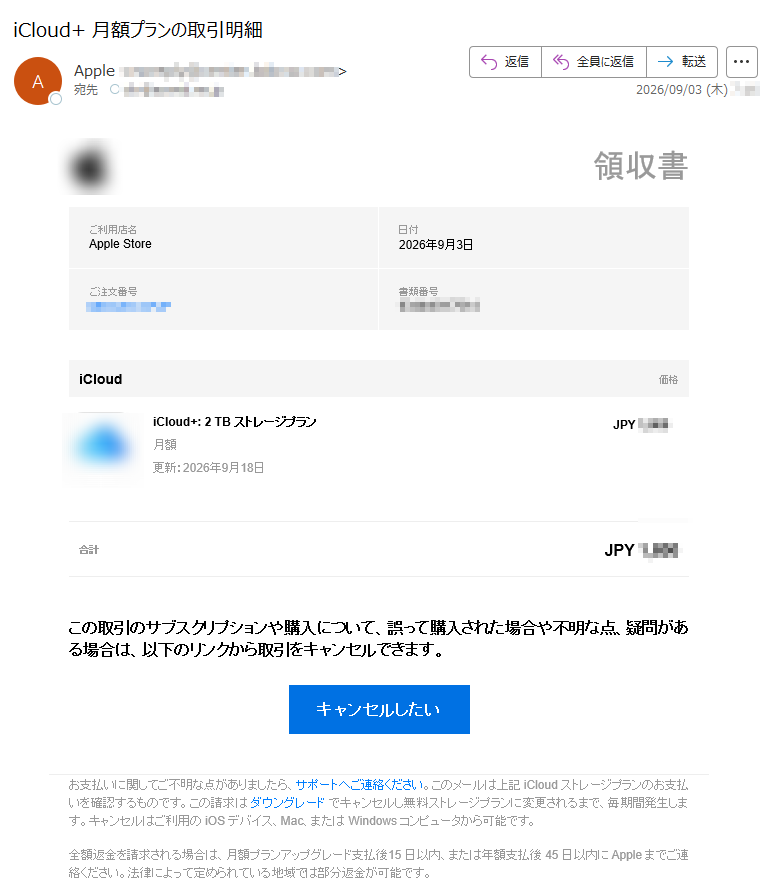 領収書ご利用店名AppleStore日付2026年9月3日ご注文番号書類番号iCloud価格iCloud+:2TBストレージプラン月額更新:2026年9月18日JPY合計JPYこの取引のサブスクリプションや購入について、誤って購入された場合や不明な点、疑問がある場合は、以下のリンクから取引をキャンセルできます。キャンセルしたいお支払いに関してご不明な点がありましたら、サポートへご連絡ください。このメールは上記iCloudストレージプランのお支払いを確認するものです。この請求はダウングレードでキャンセルし無料ストレージプランに変更されるまで、毎期間発生します。キャンセルはご利用のiOSデバイス、Mac、またはWindowsコンピュータから可能です。全額返金を請求される場合は、月額プランアップグレード支払後15日以内、または年額支払後45日以内にAppleまでご連絡ください。法律によって定められている地域では部分返金が可能です。