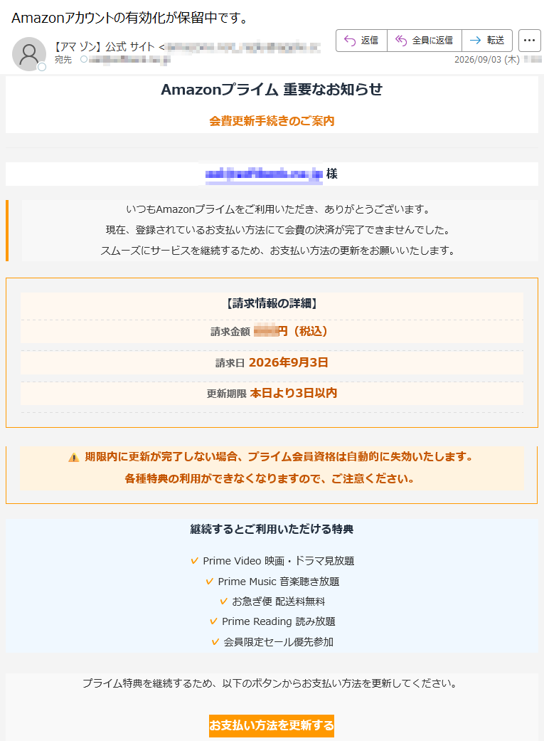 Amazonプライム重要なお知らせ会費更新手続きのご案内様いつもAmazonプライムをご利用いただき、ありがとうございます。現在、登録されているお支払い方法にて会費の決済が完了できませんでした。スムーズにサービスを継続するため、お支払い方法の更新をお願いいたします。【請求情報の詳細】請求金額円(税込)請求日2026年9月3日更新期限本日より3日以内期限内に更新が完了しない場合、プライム会員資格は自動的に失効いたします。各種特典の利用ができなくなりますので、ご注意ください。継続するとご利用いただける特典✓PrimeVideo映画・ドラマ見放題✓PrimeMusic音楽聴き放題✓お急ぎ便配送料無料✓PrimeReading読み放題✓会員限定セール優先参加プライム特典を継続するため、以下のボタンからお支払い方法を更新してください。お支払い方法を更新する※更新手続きは24時間以内に反映されます【ご注意】・本メールはAmazonプライムからの自動配信メールです。・お問い合わせはAmazonヘルプまでお願いいたします。・リンクからアクセスできない場合は、アカウントページにログインしてご確認ください。プライバシー規約利用規約ヘルプCopyright©2026AmazonJapanG.K.〒本メールは送信専用です。返信しないでください。