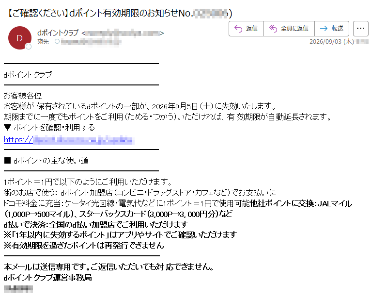 dポイントクラブお客様各位お客様が保有されているdポイントの一部が、2026年9月5日(土)に失効いたします。期限までに一度でもポイントをご利用(ためる・つかう)いただければ、有効期限が自動延長されます。▼ポイントを確認・利用するhttps://■dポイントの主な使い道1ポイント=1円で以下のようにご利用いただけます。街のお店で使う:dポイント加盟店(コンビニ・ドラッグストア・カフェなど)でお支払いにドコモ料金に充当:ケータイ光回線・電気代などに1ポイント=1円で使用可能他社ポイントに交換:JALマイル(1,000P→500マイル)、スターバックスカード(3,000P→3,000円分)などd払いで決済:全国のd払い加盟店でご利用いただけます※「1年以内に失効するポイント」はアプリやサイトでご確認いただけます※有効期限を過ぎたポイントは再発行できません本メールは送信専用です。ご返信いただいても対応できません。dポイントクラブ運営事務局