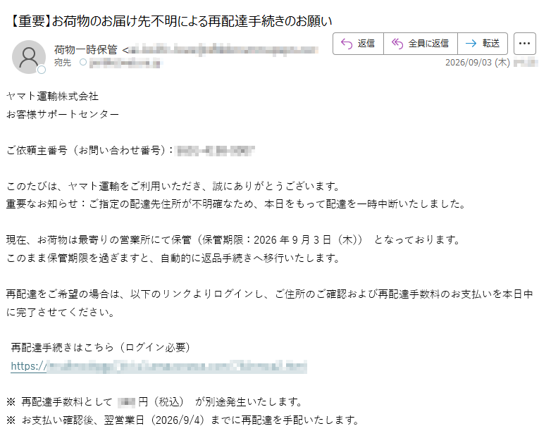 ヤマト運輸株式会社お客様サポートセンターご依頼主番号(お問い合わせ番号):このたびは、ヤマト運輸をご利用いただき、誠にありがとうございます。重要なお知らせ:ご指定の配達先住所が不明確なため、本日をもって配達を一時中断いたしました。現在、お荷物は最寄りの営業所にて保管(保管期限:2026年9月3日(木))となっております。このまま保管期限を過ぎますと、自動的に返品手続きへ移行いたします。再配達をご希望の場合は、以下のリンクよりログインし、ご住所のご確認および再配達手数料のお支払いを本日中に完了させてください。再配達手続きはこちら(ログイン必要)https:/※再配達手数料として円(税込)が別途発生いたします。※お支払い確認後、翌営業日(2026/9/4)までに再配達を手配いたします。