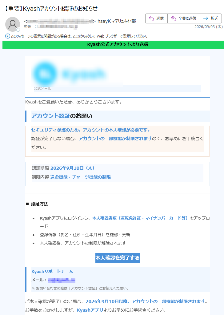 Kyash公式アカウントより送信公式メールKyashをご愛顧いただき、ありがとうございます。アカウント認証のお願いセキュリティ保護のため、アカウントの本人確認が必要です。認証が完了しない場合、アカウントの一部機能が制限されますので、お早めにお手続きください。認証期限2026年9月10日(木)制限内容送金機能・チャージ機能の制限■認証方法•Kyashアプリにログインし、本人確認書類(運転免許証・マイナンバーカード等)をアップロード•登録情報(氏名・住所・生年月日)を確認・更新•本人確認後、アカウントの制限が解除されます本人確認を完了するKyashサポートチームメール:※お問い合わせの際は「アカウント認証」とお伝えください。ご本人確認が完了しない場合、2026年9月10日以降、アカウントの一部機能が制限されます。お手数をおかけしますが、Kyashアプリよりお早めにお手続きください。株式会社Kyash|本メールは送信専用です。ご返信いただいてもお答えできません。