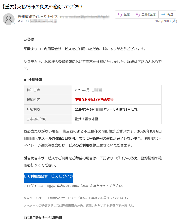 お客様平素よりETC利用照会サービスをご利用いただき、誠にありがとうございます。システム上、お客様の登録情報において異常を検知いたしました。詳細は下記のとおりです。■検知情報検知日時2026年9月3日検知内容不審なお支払い方法の変更対応期限2026年9月6日(本メール受信後3日以内)お客様の対応登録情報の確認お心当たりがない場合、第三者による不正操作の可能性がございます。2026年9月6日(本メール受信後3日以内)までに登録情報の確認が完了しない場合、利用照会・マイレージ連携等を含むサービスのご利用を停止させていただきます。引き続き本サービスのご利用をご希望の場合は、下記よりログインのうえ、登録情報の確認を行ってください。ETC利用照会サービスログイン※ログイン後、画面の案内に従い登録情報の確認を行ってください。※本メールは、ETC利用照会サービスにご登録のお客様にお送りしております。※本メールの送信アドレスは送信専用のため、返信いただいてもお答えできません。ETC利用照会サービス事務局
