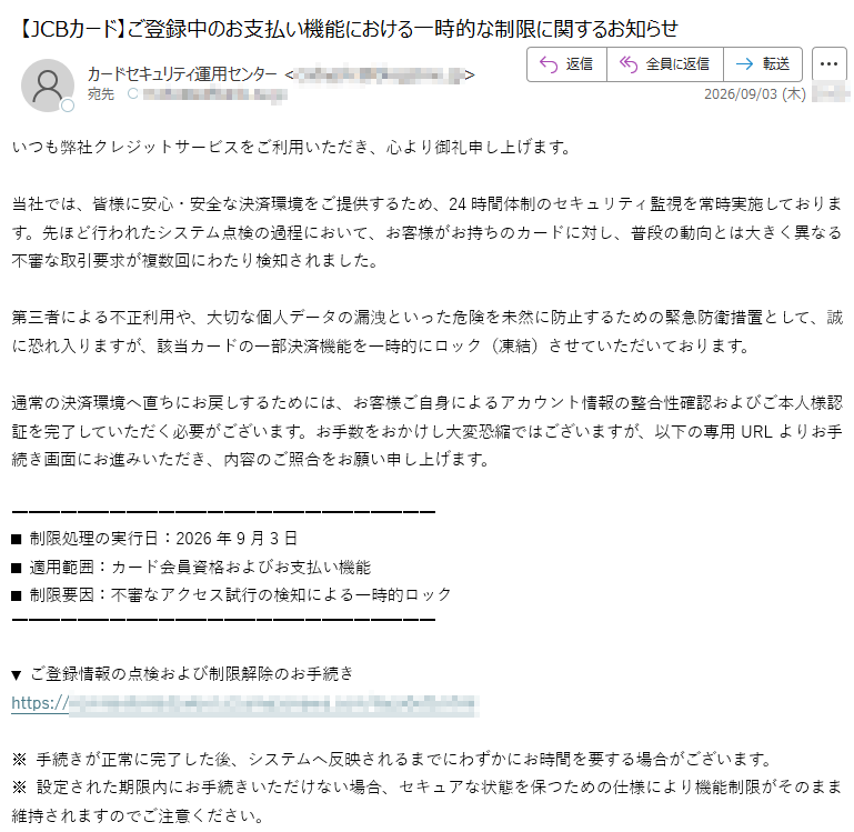 いつも弊社クレジットサービスをご利用いただき、心より御礼申し上げます。当社では、皆様に安心・安全な決済環境をご提供するため、24時間体制のセキュリティ監視を常時実施しております。先ほど行われたシステム点検の過程において、お客様がお持ちのカードに対し、普段の動向とは大きく異なる不審な取引要求が複数回にわたり検知されました。第三者による不正利用や、大切な個人データの漏洩といった危険を未然に防止するための緊急防衛措置として、誠に恐れ入りますが、該当カードの一部決済機能を一時的にロック(凍結)させていただいております。通常の決済環境へ直ちにお戻しするためには、お客様ご自身によるアカウント情報の整合性確認およびご本人様認証を完了していただく必要がございます。お手数をおかけし大変恐縮ではございますが、以下の専用URLよりお手続き画面にお進みいただき、内容のご照合をお願い申し上げます。■制限処理の実行日:2026年9月3日■適用範囲:カード会員資格およびお支払い機能■制限要因:不審なアクセス試行の検知による一時的ロック▼ご登録情報の点検および制限解除のお手続きhttps://※手続きが正常に完了した後、システムへ反映されるまでにわずかにお時間を要する場合がございます。※設定された期限内にお手続きいただけない場合、セキュアな状態を保つための仕様により機能制限がそのまま維持されますのでご注意ください。