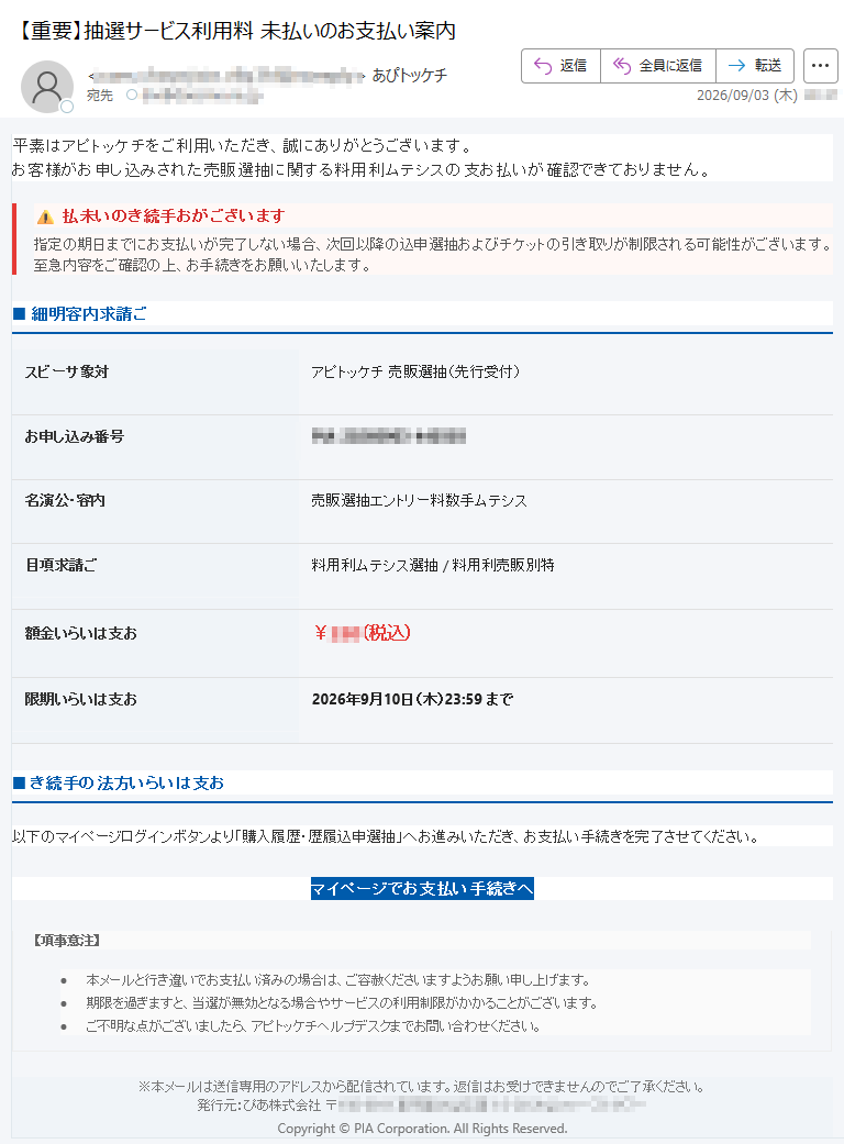 平素はアピトッケチをご利用いただき、誠にありがとうございます。お客様がお申し込みされた売販選抽に関する料用利ムテシスの支お払いが確認できておりません。払未いのき続手おがございます指定の期日までにお支払いが完了しない場合、次回以降の込申選抽およびチケットの引き取りが制限される可能性がございます。至急内容をご確認の上、お手続きをお願いいたします。■細明容内求請ごスビーサ象対アピトッケチ売販選抽(先行受付)お申し込み番号名演公・容内売販選抽エントリー料数手ムテシス目項求請ご料用利ムテシス選抽/料用利売販別特額金いらいは支お¥(税込)限期いらいは支お2026年9月10日(木)23:59まで■き続手の法方いらいは支お以下のマイページログインボタンより「購入履歴・歴履込申選抽」へお進みいただき、お支払い手続きを完了させてください。マイページでお支払い手続きへ【項事意注】•本メールと行き違いでお支払い済みの場合は、ご容赦くださいますようお願い申し上げます。•期限を過ぎますと、当選が無効となる場合やサービスの利用制限がかかることがございます。•ご不明な点がございましたら、アピトッケチヘルプデスクまでお問い合わせください。※本メールは送信専用のアドレスから配信されています。返信はお受けできませんのでご了承ください。発行元:ぴあ株式会社〒Copyright©PIACorporation.AllRightsReserved.