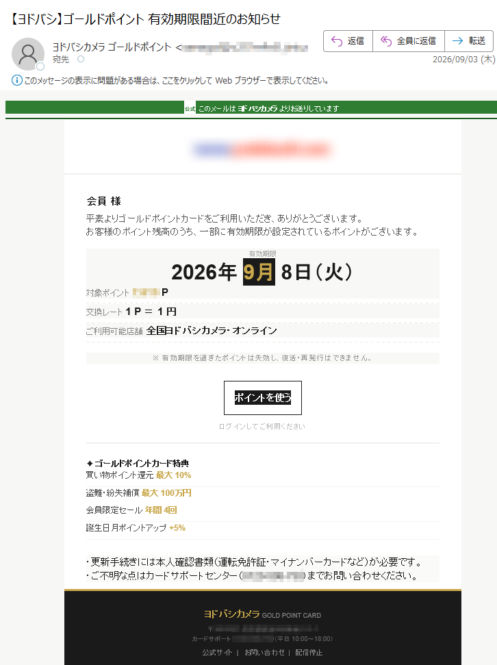 公式このメールはヨドバシカメラよりお送りしています会員様平素よりゴールドポイントカードをご利用いただき、ありがとうございます。お客様のポイント残高のうち、一部に有効期限が設定されているポイントがございます。有効期限2026年9月8日(火)対象ポイントP交換レート1P=1円ご利用可能店舗全国ヨドバシカメラ・オンライン※有効期限を過ぎたポイントは失効し、復活・再発行はできません。ポイントを使うログインしてご利用ください✦ゴールドポイントカード特典買い物ポイント還元最大10%盗難・紛失補償最大100万円会員限定セール年間4回誕生日月ポイントアップ+5%・更新手続きには本人確認書類(運転免許証・マイナンバーカードなど)が必要です。・ご不明な点はカードサポートセンター()までお問い合わせください。ヨドバシカメラGOLDPOINTCARD〒カードサポート:(平日10:00~18:00)公式サイト|お問い合わせ|配信停止