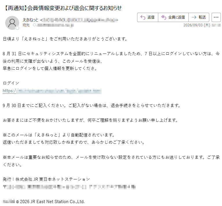 日頃より「えきねっと」をご利用いただきありがとうございます。8月31日にセキュリティシステムを全面的にリニューアルしましたため、7日以上にログインしていない方は、今後の利用に支障が出ないよう、このメールを受信後、早急にログインをして個人情報を更新してくださ。ログインhttps://9月30日までにご記入ください。ご記入がない場合は、退会手続きをとらせていただきます。お客さまにはご不便をおかけいたしますが、何卒ご理解を賜りますようお願い申し上げます。※このメールは「えきねっと」より自動配信されています。返信いただきましても対応致しかねますので、あらかじめご了承ください。※本メールは重要なお知らせのため、メールを受け取らない設定をされている方にもお送りしております。ご了承ください。発行:株式会社JR東日本ネットステーション〒©2026JREastNetStationCo.,Ltd.
