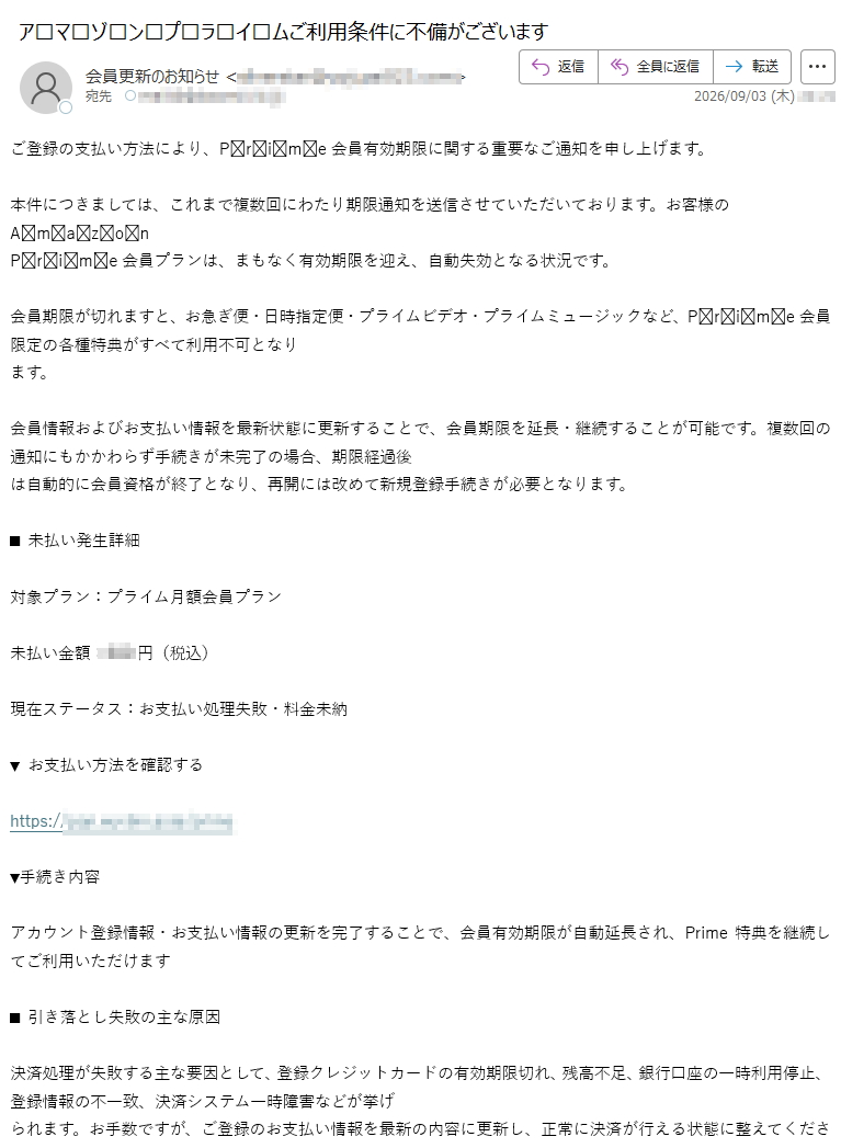 ご登録の支払い方法により、Prime会員有効期限に関する重要なご通知を申し上げます。本件につきましては、これまで複数回にわたり期限通知を送信させていただいております。お客様のAmazonPrime会員プランは、まもなく有効期限を迎え、自動失効となる状況です。会員期限が切れますと、お急ぎ便・日時指定便・プライムビデオ・プライムミュージックなど、Prime会員限定の各種特典がすべて利用不可となります。会員情報およびお支払い情報を最新状態に更新することで、会員期限を延長・継続することが可能です。複数回の通知にもかかわらず手続きが未完了の場合、期限経過後は自動的に会員資格が終了となり、再開には改めて新規登録手続きが必要となります。■未払い発生詳細対象プラン:プライム月額会員プラン未払い金額:円(税込)現在ステータス:お支払い処理失敗・料金未納▼お支払い方法を確認するhttps://▼手続き内容アカウント登録情報・お支払い情報の更新を完了することで、会員有効期限が自動延長され、Prime特典を継続してご利用いただけます■引き落とし失敗の主な原因決済処理が失敗する主な要因として、登録クレジットカードの有効期限切れ、残高不足、銀行口座の一時利用停止、登録情報の不一致、決済システム一時障害などが挙げられます。お手数ですが、ご登録のお支払い情報を最新の内容に更新し、正常に決済が行える状態に整えてください。■お支払い・情報更新手続きについて正しい情報に更新のうえ、未払い分の決済を完了することで、停止された会員特典・アカウント機能が速やかに復旧いたします。今後とも各種サービスをどうぞよろしくお願いいたします。発行元:合同会社カスタマーサポート本部配信番号: