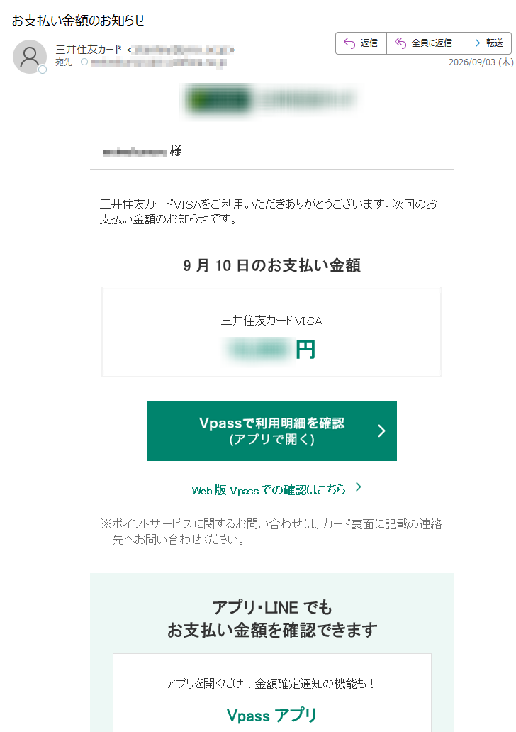 様三井住友カードVISAをご利用いただきありがとうございます。次回のお支払い金額のお知らせです。9月10日のお支払い金額三井住友カードVISA円Web版Vpassでの確認はこちら※ポイントサービスに関するお問い合わせは、カード裏面に記載の連絡先へお問い合わせください。アプリ・LINEでもお支払い金額を確認できますアプリを開くだけ!金額確定通知の機能も!VpassアプリiPhoneAndroid™いつものLINEで簡単アクセスVpassLINEミニアプリ※Apple、Appleのロゴ、AppStore、iPhoneは、AppleInc.の商標です。※iPhoneの商標は、アイホン株式会社のライセンスにもとづき使用されています。※Android、GooglePlayおよびGooglePlayのロゴはGoogleLLCの商標です。ハンドルネームの設定はこちら>メール冒頭にハンドルネームが表示されることにより、不審なメールと見分けることができます。お客さま情報の更新はこちら>より安心してカードをご利用いただくために、定期的なお客さま情報(外国籍のお客さまは在留期間などの情報を含む)の更新をお願いいたします。住所変更がある際は弊社からのご案内が届かない場合もありますので、お早めにお手続きをお願いいたします。お問い合わせ先(お客さまサポート)はこちら>※送信元「」は送信専用です。※本メールは重要なお知らせのため、メール配信を「受け取らない」に設定されている方にも送信しております。発行者三井住友カード株式会社大阪市登録番号近畿財務局長第号本メールに関する一切の記事の無断転載および再配布を禁じます。Copyright(C)SumitomoMitsuiCardCo.,Ltd.