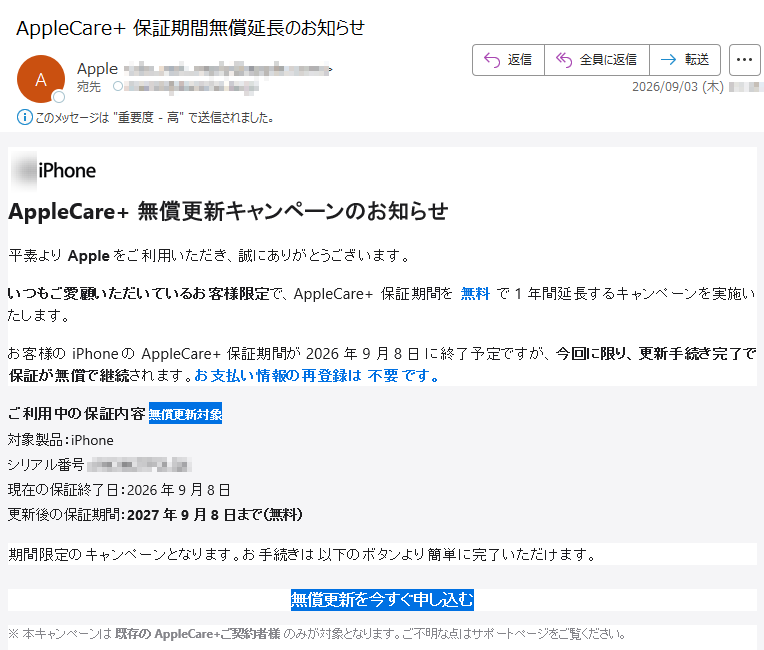 AppleCare+無償更新キャンペーンのお知らせ平素よりAppleをご利用いただき、誠にありがとうございます。いつもご愛顧いただいているお客様限定で、AppleCare+保証期間を無料で1年間延長するキャンペーンを実施いたします。お客様のiPhoneのAppleCare+保証期間が2026年9月8日に終了予定ですが、今回に限り、更新手続き完了で保証が無償で継続されます。お支払い情報の再登録は不要です。ご利用中の保証内容無償更新対象対象製品:iPhoneシリアル番号:現在の保証終了日:2026年9月8日更新後の保証期間:2027年9月8日まで(無料)期間限定のキャンペーンとなります。お手続きは以下のボタンより簡単に完了いただけます。無償更新を今すぐ申し込む※本キャンペーンは既存のAppleCare+ご契約者様のみが対象となります。ご不明な点はサポートページをご覧ください。.