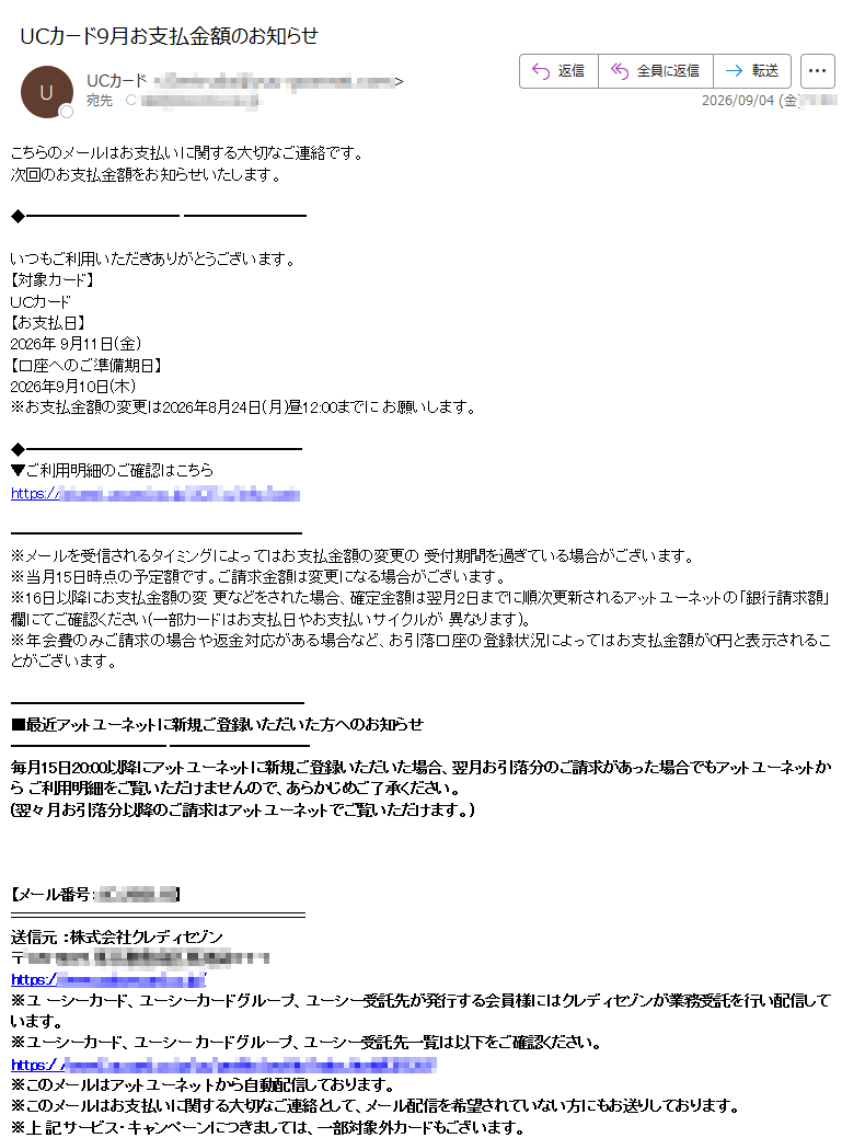 こちらのメールはお支払いに関する大切なご連絡です。次回のお支払金額をお知らせいたします。いつもご利用いただきありがとうございます。【対象カード】UCカード【お支払日】2026年9月11日(金)【口座へのご準備期日】2026年9月10日(木)※お支払金額の変更は2026年8月24日(月)昼12:00までにお願いします。▼ご利用明細のご確認はこちらhttps:※メールを受信されるタイミングによってはお支払金額の変更の受付期間を過ぎている場合がございます。※当月15日時点の予定額です。ご請求金額は変更になる場合がございます。※16日以降にお支払金額の変更などをされた場合、確定金額は翌月2日までに順次更新されるアットユーネットの「銀行請求額」欄にてご確認ください(一部カードはお支払日やお支払いサイクルが異なります)。※年会費のみご請求の場合や返金対応がある場合など、お引落口座の登録状況によってはお支払金額が0円と表示されることがございます。■最近アットユーネットに新規ご登録いただいた方へのお知らせ毎月15日20:00以降にアットユーネットに新規ご登録いただいた場合、翌月お引落分のご請求があった場合でもアットユーネットからご利用明細をご覧いただけませんので、あらかじめご了承ください。(翌々月お引落分以降のご請求はアットユーネットでご覧いただけます。)【メール番号】送信元:株式会社クレディセゾン〒https:※ユーシーカード、ユーシーカードグループ、ユーシー受託先が発行する会員様にはクレディセゾンが業務受託を行い配信しています。※ユーシーカード、ユーシーカードグループ、ユーシー受託先一覧は以下をご確認ください。https:※このメールはアットユーネットから自動配信しております。※このメールはお支払いに関する大切なご連絡として、メール配信を希望されていない方にもお送りしております。※上記サービス・キャンペーンにつきましては、一部対象外カードもございます。※本メールにご返信いただきましても、ご質問・ご依頼などにお答えできませんのでご了承ください。※メールに関する各種お手続き方法(配信停止など)につきましては、以下をご確認ください。https://※その他のお問い合わせにつきましては、以下をご確認ください。https://アットユーネットhttps:/