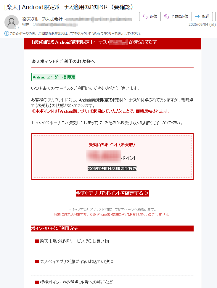 【最終確認】Android端末限定ボーナス(pt)が未受取です楽天ポイントをご利用のお客様へAndroidユーザー様限定いつも楽天のサービスをご利用いただきありがとうございます。お客様のアカウントに対し、Android端末限定の特別ボーナスが付与されておりますが、現時点で【未受取】の状態となっております。※本ポイントは「Android版アプリ」を起動していただくことで、即時反映されます。せっかくのボーナスが失効してしまう前に、お急ぎでお受け取り処理を完了してください。失効待ちポイント(未受取)ポイント2026年9月5日23:59まで有効今すぐアプリでポイントを確定する>※タップするとアプリストアまたは案内ページへ移動します。※誠に恐れ入りますが、iOS(iPhone等)端末からはお受け取りいただけません。ポイントの主なご利用方法■楽天市場や提携サービスでのお買い物■楽天ペイアプリを通じた街のお店での決済■提携ポイントや各種ギフト券への移行など【キャンペーンに関する注意事項】※本キャンペーンはAndroid端末をご利用のお客様のみを対象としております。iOS(iPhone/iPad等)をご利用のお客様は対象外となりますので、あらかじめご了承ください。※本メールはお客様へのご案内として自動送信されています。ご返信いただいても対応できかねます。※何かご不明な点がございましたら、楽天公式サイトまでお気軽にお問い合わせください。楽天ポイントカードトップ楽天グループ株式会社〒(C)RakutenGroup,Inc.