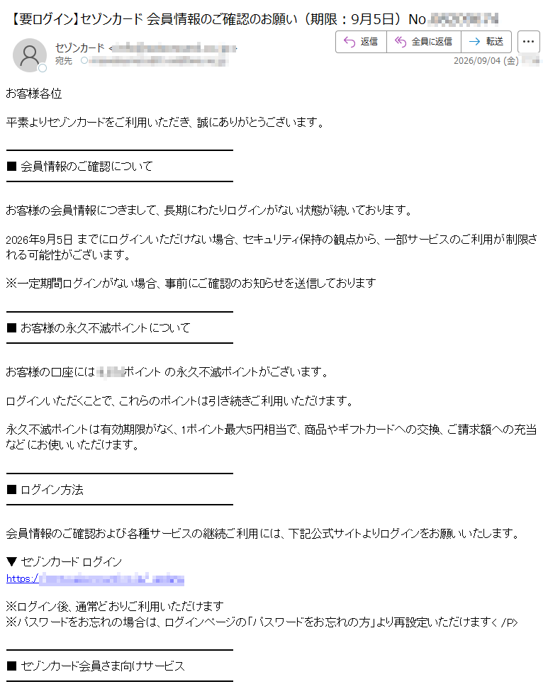 お客様各位平素よりセゾンカードをご利用いただき、誠にありがとうございます。■会員情報のご確認についてお客様の会員情報につきまして、長期にわたりログインがない状態が続いております。2026年9月5日までにログインいただけない場合、セキュリティ保持の観点から、一部サービスのご利用が制限される可能性がございます。※一定期間ログインがない場合、事前にご確認のお知らせを送信しております■お客様の永久不滅ポイントについてお客様の口座にはポイントの永久不滅ポイントがございます。ログインいただくことで、これらのポイントは引き続きご利用いただけます。永久不滅ポイントは有効期限がなく、1ポイント最大5円相当で、商品やギフトカードへの交換、ご請求額への充当などにお使いいただけます。■ログイン方法会員情報のご確認および各種サービスの継続ご利用には、下記公式サイトよりログインをお願いいたします。▼セゾンカードログインhttps://※ログイン後、通常どおりご利用いただけます※パスワードをお忘れの場合は、ログインページの「パスワードをお忘れの方」より再設定いただけます■セゾンカード会員さま向けサービスログイン後は、以下のようなサービスをご利用いただけます。・ご利用明細の確認・永久不滅ポイントの確認・交換・会員限定キャンペーンのご利用・各種お手続きのオンライン完了■ご注意事項・ログインが確認できない場合、会員限定サービスの一部が制限されることがございます・本メールは送信専用のため、ご返信いただいてもお答えできません・ご不明な点は、セゾンカードカスタマーセンターまでお問い合わせくださいセゾンカードカスタマーセンターhttps://