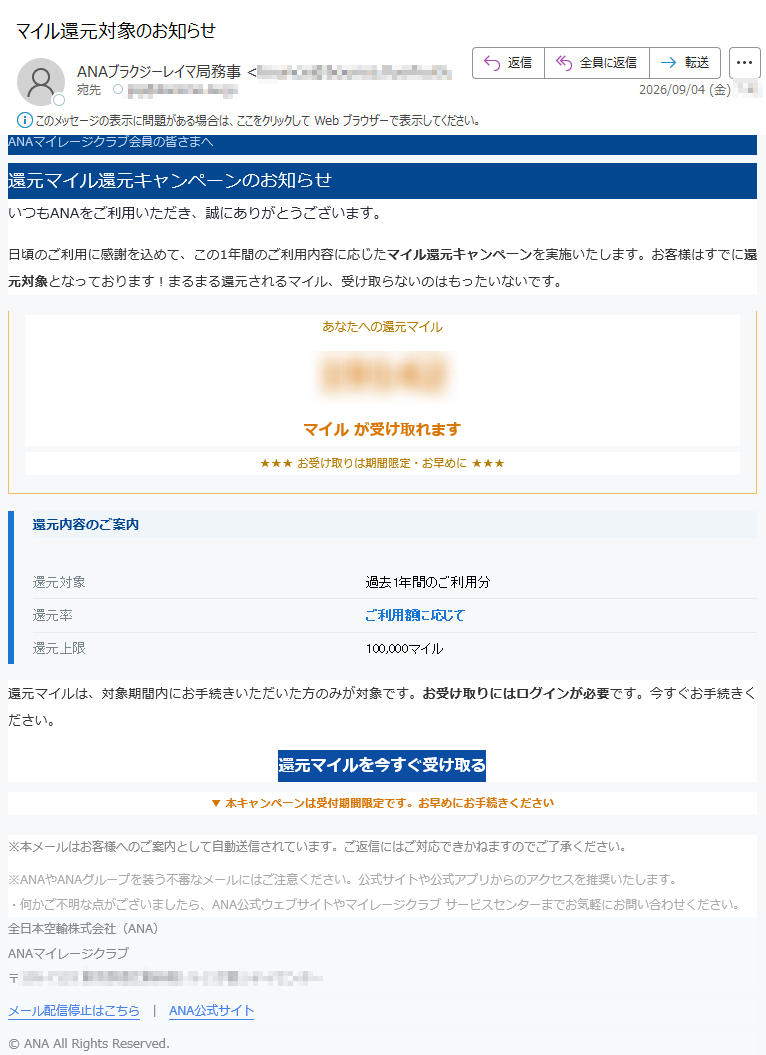 ANAマイレージクラブ会員の皆さまへ還元マイル還元キャンペーンのお知らせいつもANAをご利用いただき、誠にありがとうございます。日頃のご利用に感謝を込めて、この1年間のご利用内容に応じたマイル還元キャンペーンを実施いたします。お客様はすでに還元対象となっております!まるまる還元されるマイル、受け取らないのはもったいないです。あなたへの還元マイルマイルが受け取れます★★★お受け取りは期間限定・お早めに★★★還元内容のご案内還元対象過去1年間のご利用分還元率ご利用額に応じて還元上限100,000マイル還元マイルは、対象期間内にお手続きいただいた方のみが対象です。お受け取りにはログインが必要です。今すぐお手続きください。還元マイルを今すぐ受け取る▼本キャンペーンは受付期間限定です。お早めにお手続きください※本メールはお客様へのご案内として自動送信されています。ご返信にはご対応できかねますのでご了承ください。※ANAやANAグループを装う不審なメールにはご注意ください。公式サイトや公式アプリからのアクセスを推奨いたします。・何かご不明な点がございましたら、ANA公式ウェブサイトやマイレージクラブサービスセンターまでお気軽にお問い合わせください。全日本空輸株式会社(ANA)ANAマイレージクラブ〒メール配信停止はこちらANA公式サイト©ANAAllRightsReserved.