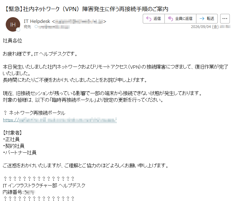 社員各位お疲れ様です。ITヘルプデスクです。本日発生いたしました社内ネットワークおよびリモートアクセス(VPN)の接続障害につきまして、復旧作業が完了いたしました。長時間にわたりご不便をおかけいたしましたことをお詫び申し上げます。現在、旧接続セッションが残っている影響で一部の端末から接続できない状態が発生しております。対象の皆様は、以下の「臨時再接続ポータル」より設定の更新を行ってください。?ネットワーク再接続ポータルhttps:/【対象者】・正社員・契約社員・パートナー社員ご迷惑をおかけいたしますが、ご理解とご協力のほどよろしくお願い申し上げます。ITインフラストラクチャー部ヘルプデスク内線番号:****