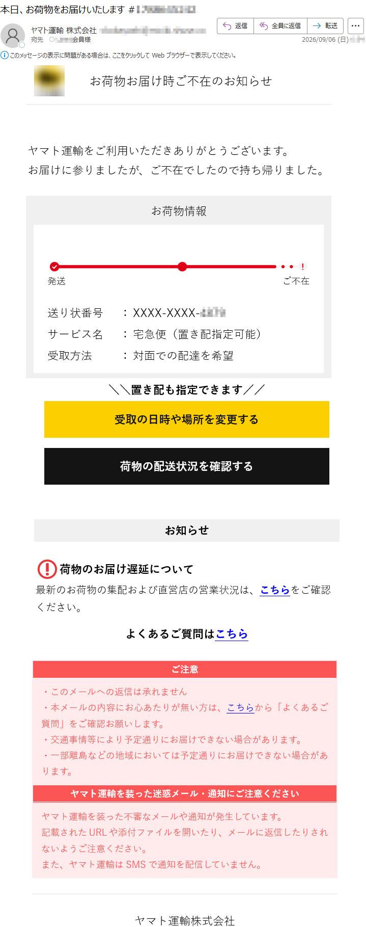 お荷物お届け時ご不在のお知らせヤマト運輸をご利用いただきありがとうございます。お届けに参りましたが、ご不在でしたので持ち帰りました。お荷物情報発送ご不在送り状番号:XXXX-XXXX-サービス名:宅急便(置き配指定可能)受取方法:対面での配達を希望\\置き配も指定できます//受取の日時や場所を変更する荷物の配送状況を確認するお知らせ荷物のお届け遅延について最新のお荷物の集配および直営店の営業状況は、こちらをご確認ください。よくあるご質問はこちらご注意・このメールへの返信は承れません・本メールの内容にお心あたりが無い方は、こちらから「よくあるご質問」をご確認お願いします。・交通事情等により予定通りにお届けできない場合があります。・一部離島などの地域においては予定通りにお届けできない場合があります。ヤマト運輸を装った迷惑メール・通知にご注意くださいヤマト運輸を装った不審なメールや通知が発生しています。記載されたURLや添付ファイルを開いたり、メールに返信したりされないようご注意ください。また、ヤマト運輸はSMSで通知を配信していません。ヤマト運輸株式会社