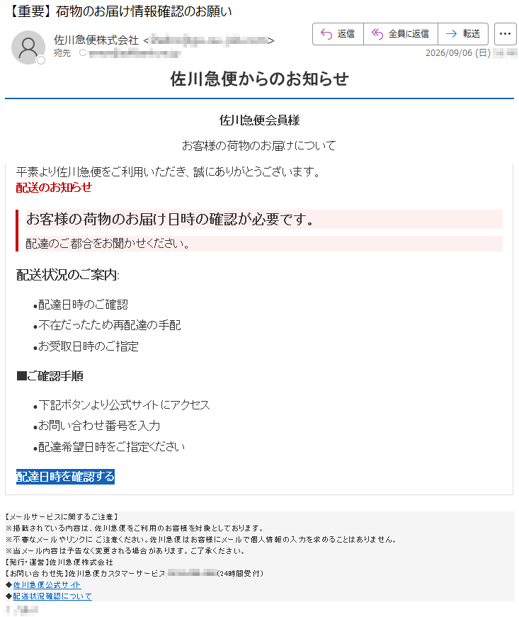 佐川急便からのお知らせ佐川急便会員様お客様の荷物のお届けについて平素より佐川急便をご利用いただき、誠にありがとうございます。配送のお知らせお客様の荷物のお届け日時の確認が必要です。配達のご都合をお聞かせください。配送状況のご案内:•配達日時のご確認•不在だったため再配達の手配•お受取日時のご指定■ご確認手順•下記ボタンより公式サイトにアクセス•お問い合わせ番号を入力•配達希望日時をご指定ください配達日時を確認する【メールサービスに関するご注意】※掲載されている内容は、佐川急便をご利用のお客様を対象としております。※不審なメールやリンクにご注意ください。佐川急便はお客様にメールで個人情報の入力を求めることはありません。※当メール内容は予告なく変更される場合があります。ご了承ください。【発行・運営】佐川急便株式会社【お問い合わせ先】佐川急便カスタマーサービス*****(24時間受付)◆佐川急便公式サイト◆配送状況確認について*****