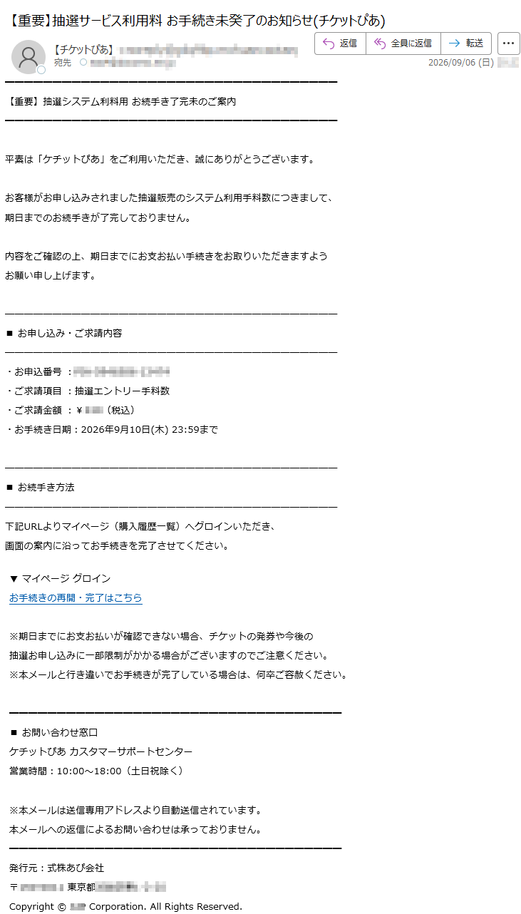 【重要】抽選システム利料用お続手き了完未のご案内平素は「ケチットぴあ」をご利用いただき、誠にありがとうございます。お客様がお申し込みされました抽選販売のシステム利用手料数につきまして、期日までのお続手きが了完しておりません。内容をご確認の上、期日までにお支お払い手続きをお取りいただきますようお願い申し上げます。■お申し込み・ご求請内容・お申込番号:*****・ご求請項目:抽選エントリー手料数・ご求請金額:¥***(税込)・お手続き日期:2026年9月10日(木)23:59まで■お続手き方法下記URLよりマイページ(購入履歴一覧)へグロインいただき、画面の案内に沿ってお手続きを完了させてください。▼マイページグロインお手続きの再開・完了はこちら※期日までにお支お払いが確認できない場合、チケットの発券や今後の抽選お申し込みに一部限制がかかる場合がございますのでご注意ください。※本メールと行き違いでお手続きが完了している場合は、何卒ご容赦ください。■お問い合わせ窓口ケチットぴあカスタマーサポートセンター営業時間:10:00~18:00(土日祝除く)※本メールは送信専用アドレスより自動送信されています。本メールへの返信によるお問い合わせは承っておりません。発行元:式株あぴ会社*****Copyright©***Corporation.AllRightsReserved.