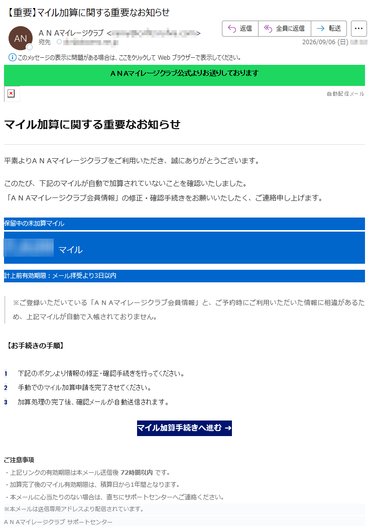 ANAマイレージクラブ公式よりお送りしております自動配信メールマイル加算に関する重要なお知らせ平素よりANAマイレージクラブをご利用いただき、誠にありがとうございます。このたび、下記のマイルが自動で加算されていないことを確認いたしました。「ANAマイレージクラブ会員情報」の修正・確認手続きをお願いいたしたく、ご連絡申し上げます。保留中の未加算マイル*****マイル計上前有効期限:メール拝受より3日以内※ご登録いただいている「ANAマイレージクラブ会員情報」と、ご予約時にご利用いただいた情報に相違があるため、上記マイルが自動で入帳されておりません。【お手続きの手順】1下記のボタンより情報の修正・確認手続きを行ってください。2手動でのマイル加算申請を完了させてください。3加算処理の完了後、確認メールが自動送信されます。マイル加算手続きへ進む➔ご注意事項・上記リンクの有効期限は本メール送信後72時間以内です。・加算完了後のマイル有効期限は、積算日から1年間となります。・本メールに心当たりのない場合は、直ちにサポートセンターへご連絡ください。※本メールは送信専用アドレスより配信されています。ANAマイレージクラブサポートセンター