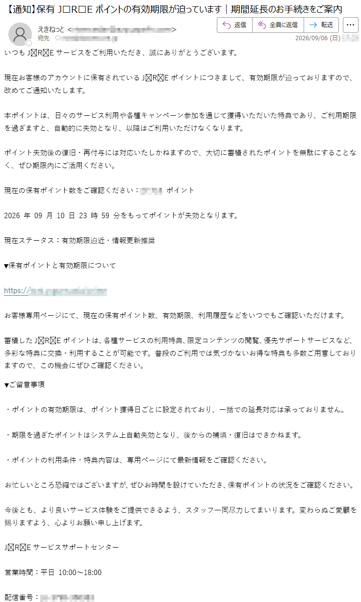 いつもJREサービスをご利用いただき、誠にありがとうございます。現在お客様のアカウントに保有されているJREポイントにつきまして、有効期限が迫っておりますので、改めてご通知いたします。本ポイントは、日々のサービス利用や各種キャンペーン参加を通じて獲得いただいた特典であり、ご利用期限を過ぎますと、自動的に失効となり、以降はご利用いただけなくなります。ポイント失効後の復旧・再付与には対応いたしかねますので、大切に蓄積されたポイントを無駄にすることなく、ぜひ期限内にご活用ください。現在の保有ポイント数をご確認ください:*****ポイント2026年09月10日23時59分をもってポイントが失効となります。現在ステータス:有効期限迫近・情報更新推奨▼保有ポイントと有効期限について*****お客様専用ページにて、現在の保有ポイント数、有効期限、利用履歴などをいつでもご確認いただけます。蓄積したJREポイントは、各種サービスの利用特典、限定コンテンツの閲覧、優先サポートサービスなど、多彩な特典に交換・利用することが可能です。普段のご利用では気づかないお得な特典も多数ご用意しておりますので、この機会にぜひご確認ください。▼ご留意事項・ポイントの有効期限は、ポイント獲得日ごとに設定されており、一括での延長対応は承っておりません。・期限を過ぎたポイントはシステム上自動失効となり、後からの補填・復旧はできかねます。・ポイントの利用条件・特典内容は、専用ページにて最新情報をご確認ください。お忙しいところ恐縮ではございますが、ぜひお時間を設けていただき、保有ポイントの状況をご確認ください。今後とも、より良いサービス体験をご提供できるよう、スタッフ一同尽力してまいります。変わらぬご愛顧を賜りますよう、心よりお願い申し上げます。JREサービスサポートセンター営業時間:平日10:00~18:00配信番号:*****