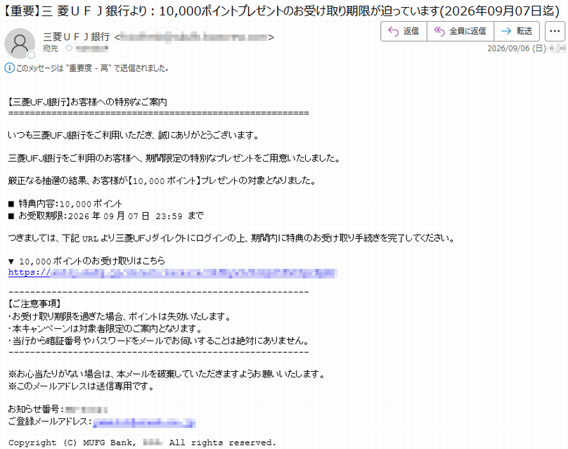【三菱UFJ銀行】お客様への特別なご案内いつも三菱UFJ銀行をご利用いただき、誠にありがとうございます。三菱UFJ銀行をご利用のお客様へ、期間限定の特別なプレゼントをご用意いたしました。厳正なる抽選の結果、お客様が【10,000ポイント】プレゼントの対象となりました。■特典内容:10,000ポイント■お受取期限:2026年09月07日23:59までつきましては、下記URLより三菱UFJダイレクトにログインの上、期間内に特典のお受け取り手続きを完了してください。▼10,000ポイントのお受け取りはこちら*****【ご注意事項】・お受け取り期限を過ぎた場合、ポイントは失効いたします。・本キャンペーンは対象者限定のご案内となります。・当行から暗証番号やパスワードをメールでお伺いすることは絶対にありません。※お心当たりがない場合は、本メールを破棄していただきますようお願いいたします。※このメールアドレスは送信専用です。お知らせ番号:*****ご登録メールアドレス:*****Copyright(C)MUFGBank,***.Allrightsreserved.