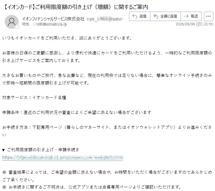いつもイオンカードをご利用いただき、誠にありがとうございます。お客様の日頃のご愛顧に感謝し、より便利で快適にカードをご利用いただけるよう、一時的なご利用限度額の引き上げサービスをご案内しております。大きなお買いものやご旅行、急な出費など、現在の利用枠では足りない場合に、簡単なオンライン手続きのみで即時~短期間の限度額引き上げが可能です。対象サービス:イオンカード各種申請条件:直近のご利用状況や審査によりご希望に添えない場合がございますお手続き方法:下記専用ページ(暮らしのマネーサイト、またはイオンウォレットアプリ)よりお進みください▼ご利用限度額の引き上げ・申請手続き*****※審査結果によっては、ご希望の金額に添えない場合や、お時間をいただく場合がございますのであらかじめご了承ください。※お手続きに関するご不明点は、公式アプリまたは会員専用ページよりご確認いただけます。