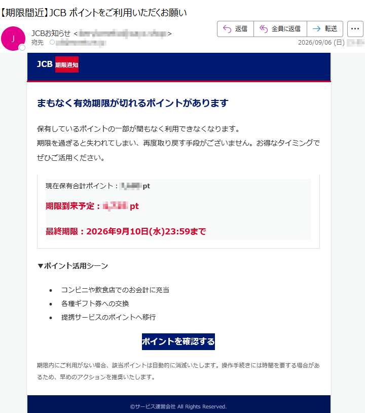 JCB期限通知まもなく有効期限が切れるポイントがあります保有しているポイントの一部が間もなく利用できなくなります。期限を過ぎると失われてしまい、再度取り戻す手段がございません。お得なタイミングでぜひご活用ください。現在保有合計ポイント:*****pt期限到来予定:*****pt最終期限:2026年9月10日(水)23:59まで▼ポイント活用シーン•コンビニや飲食店でのお会計に充当•各種ギフト券への交換•提携サービスのポイントへ移行ポイントを確認する期限内にご利用がない場合、該当ポイントは自動的に消滅いたします。操作手続きには時間を要する場合があるため、早めのアクションを推奨いたします。©サービス運営会社AllRightsReserved.