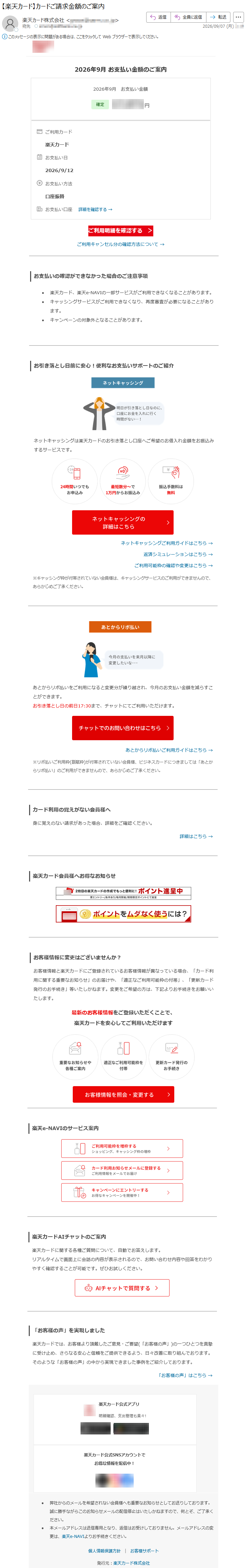 2026年9月お支払い金額のご案内2026年9月お支払い金額*****ご利用カード楽天カードお支払い日2026/9/12お支払い方法口座振替お支払い口座詳細を確認する→ご利用明細を確認する>ご利用キャンセル分の確認方法について→お支払いの確認ができなかった場合のご注意事項•楽天カード、楽天e-NAVIの一部サービスがご利用できなくなることがあります。•キャッシングサービスがご利用できなくなり、再度審査が必要になることがあります。•キャンペーンの対象外となることがあります。お引き落とし日前に安心!便利なお支払いサポートのご紹介ネットキャッシングは楽天カードのお引き落とし口座へご希望のお借入れ金額をお振込みするサービスです。ネットキャッシングご利用ガイドはこちら→返済シミュレーションはこちら→ご利用可能枠の確認や変更はこちら→※キャッシング枠が付帯されていない会員様は、キャッシングサービスのご利用ができませんので、あらかじめご了承ください。あとからリボ払いをご利用になると変更分が繰り越され、今月のお支払い金額を減らすことができます。お引き落とし日の前日17:30まで、チャットにてご利用いただけます。あとからリボ払いご利用ガイドはこちら→※リボ払いご利用枠(割賦枠)が付帯されていない会員様、ビジネスカードにつきましては「あとからリボ払い」のご利用ができませんので、あらかじめご了承ください。カード利用の覚えがない会員様へ身に覚えのない請求があった場合、詳細をご確認ください。詳細はこちら→楽天カード会員様へお得なお知らせお客様情報に変更はございませんか?お客様情報と楽天カードにご登録されているお客様情報が異なっている場合、「カード利用に関する重要なお知らせ」のお届けや、「適正なご利用可能枠の付帯」、「更新カード発行のお手続き」等いたしかねます。変更をご希望の方は、下記よりお手続きをお願いいたします。最新のお客様情報をご登録いただくことで、楽天カードを安心してご利用いただけます楽天e-NAVIのサービス案内楽天カードAIチャットのご案内楽天カードに関する各種ご質問について、自動でお答えします。リアルタイムで画面上に会話の内容が表示されるので、お問い合わせ内容や回答をわかりやすく確認することが可能です。ぜひお試しください。「お客様の声」を実現しました楽天カードでは、お客様より頂戴したご意見・ご要望(「お客様の声」)の一つひとつを真摯に受け止め、さらなる安心と信頼をご提供できるよう、日々改善に取り組んでおります。そのような「お客様の声」の中から実現できました事例をご紹介しております。「お客様の声」はこちら→楽天カード公式アプリ明細確認、支出管理も楽々!楽天カード公式SNSアカウントでお得な情報を配信中!•弊社からのメールを希望されない会員様へも重要なお知らせとしてお送りしております。誠に勝手ながらこのお知らせメールの配信停止はいたしかねますので、何とぞ、ご了承ください。•本メールアドレスは送信専用となり、返信はお受けしておりません。メールアドレスの変更は、楽天e-NAVIよりお手続きください。個人情報保護方針|お客様サポート発行元:楽天カード株式会社