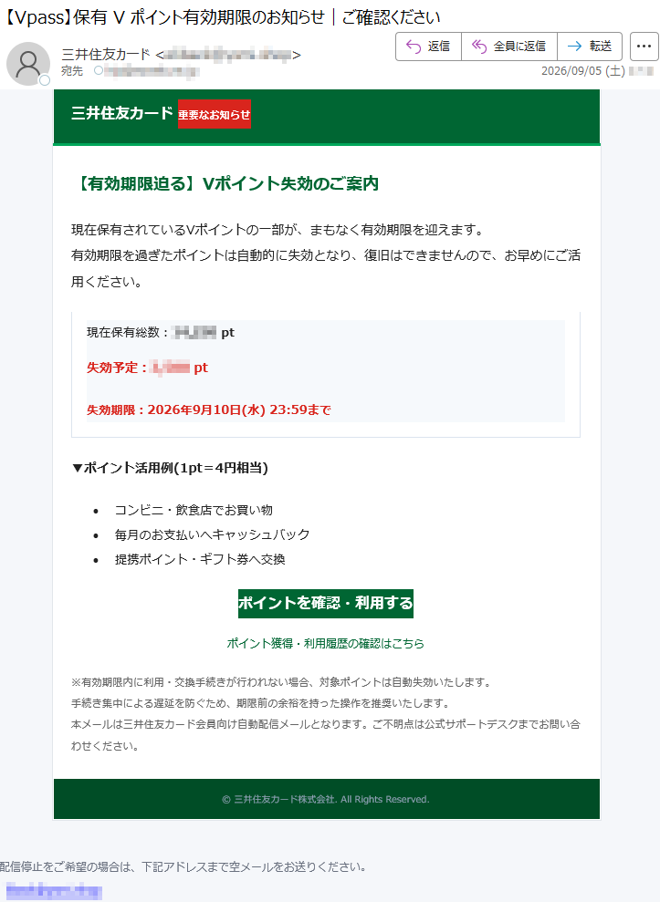 三井住友カード重要なお知らせ【有効期限迫る】Vポイント失効のご案内現在保有されているVポイントの一部が、まもなく有効期限を迎えます。有効期限を過ぎたポイントは自動的に失効となり、復旧はできませんので、お早めにご活用ください。現在保有総数:*****pt失効予定:*****pt失効期限:2026年9月10日(水)23:59まで▼ポイント活用例(1pt=4円相当)•コンビニ・飲食店でお買い物•毎月のお支払いへキャッシュバック•提携ポイント・ギフト券へ交換ポイントを確認・利用するポイント獲得・利用履歴の確認はこちら※有効期限内に利用・交換手続きが行われない場合、対象ポイントは自動失効いたします。手続き集中による遅延を防ぐため、期限前の余裕を持った操作を推奨いたします。本メールは三井住友カード会員向け自動配信メールとなります。ご不明点は公式サポートデスクまでお問い合わせください。©三井住友カード株式会社.AllRightsReserved.配信停止をご希望の場合は、下記アドレスまで空メールをお送りください。*****