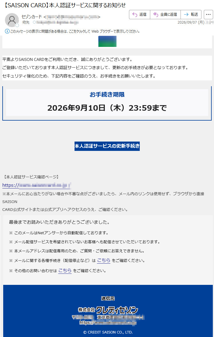 平素よりSAISONCARDをご利用いただき、誠にありがとうございます。ご登録いただいております本人認証サービスにつきまして、更新のお手続きが必要となっております。セキュリティ強化のため、下記内容をご確認のうえ、お手続きをお願いいたします。お手続き期限2026年9月10日(木)23:59まで本人認証サービスの更新手続き【本人認証サービス確認ページ】*****※本メールにお心当たりがない場合や不審な点がございましたら、メール内のリンクは使用せず、ブラウザから直接SAISONCARD公式サイトまたは公式アプリへアクセスのうえ、ご確認ください。最後までお読みいただきありがとうございました。※このメールはNetアンサーから自動配信しております。※メール配信サービスを希望されていないお客様へも配信させていただいております。※本メールアドレスは配信専用のため、ご質問・ご依頼にお答えできません。※メールに関する各種手続き(配信停止など)はこちらをご確認ください。※その他のお問い合わせはこちらをご確認ください。©CREDITSAISONCO.,LTD.
