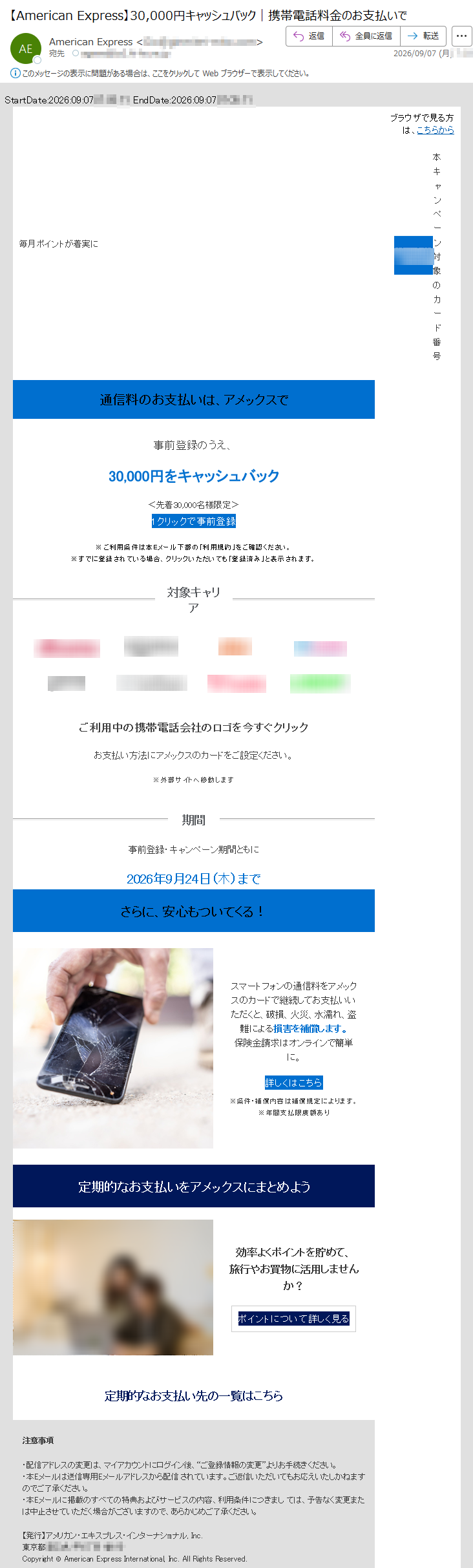 StartDate:2026:09:07*****EndDate:2026:09:07*****毎月ポイントが着実にブラウザで見る方は、こちらから本キャンペーン対象のカード番号通信料のお支払いは、アメックスで事前登録のうえ、30,000円をキャッシュバック<先着30,000名様限定>1クリックで事前登録※ご利用条件は本Eメール下部の「利用規約」をご確認ください。※すでに登録されている場合、クリックいただいても「登録済み」と表示されます。対象キャリアご利用中の携帯電話会社のロゴを今すぐクリックお支払い方法にアメックスのカードをご設定ください。※外部サイトへ移動します期間事前登録・キャンペーン期間ともに2026年9月24日(木)までさらに、安心もついてくる!スマートフォンの通信料をアメックスのカードで継続してお支払いいただくと、破損、火災、水濡れ、盗難による損害を補償します。保険金請求はオンラインで簡単に。詳しくはこちら※条件・補償内容は補償規定によります。※年間支払限度額あり定期的なお支払いをアメックスにまとめよう効率よくポイントを貯めて、旅行やお買物に活用しませんか?ポイントについて詳しく見る定期的なお支払い先の一覧はこちら注意事項・配信アドレスの変更は、マイアカウントにログイン後、“ご登録情報の変更”よりお手続きください。・本Eメールは送信専用Eメールアドレスから配信されています。ご返信いただいてもお応えいたしかねますのでご了承ください。・本Eメールに掲載のすべての特典およびサービスの内容、利用条件につきましては、予告なく変更または中止させていただく場合がございますので、あらかじめご了承ください。【発行】アメリカン・エキスプレス・インターナショナル,Inc.*****Copyright©AmericanExpressInternational,Inc.AllRightsReserved.