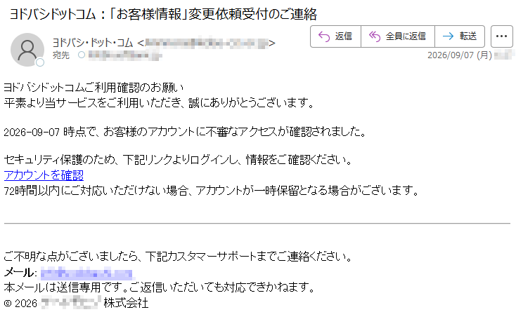 ヨドバシドットコムご利用確認のお願い平素より当サービスをご利用いただき、誠にありがとうございます。2026-09-07時点で、お客様のアカウントに不審なアクセスが確認されました。セキュリティ保護のため、下記リンクよりログインし、情報をご確認ください。アカウントを確認72時間以内にご対応いただけない場合、アカウントが一時保留となる場合がございます。ご不明な点がございましたら、下記カスタマーサポートまでご連絡ください。メール:*****本メールは送信専用です。ご返信いただいても対応できかねます。©2026*****株式会社
