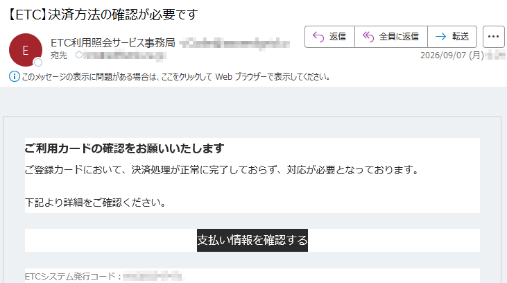 ご利用カードの確認をお願いいたしますご登録カードにおいて、決済処理が正常に完了しておらず、対応が必要となっております。下記より詳細をご確認ください。支払い情報を確認するETCシステム発行コード:*****