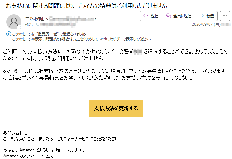 ご利用中のお支払い方法に、次回の1か月のプライム会費¥***を請求することができませんでした。そのためプライム特典は現在ご利用いただけません。あと6日以内にお支払い方法を更新いただけない場合は、プライム会員資格が停止されることがあります。引き続きプライム会員特典をお楽しみいただくためには、お支払い方法を更新してください。支払方法を更新するお問い合わせご不明な点がございましたら、カスタマーサービスにご連絡ください。今後ともAmazonをよろしくお願いいたします。Amazonカスタマーサービス