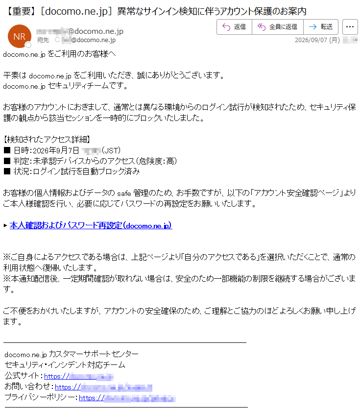 docomo.ne.jpをご利用のお客様へ平素はdocomo.ne.jpをご利用いただき、誠にありがとうございます。docomo.ne.jpセキュリティチームです。お客様のアカウントにおきまして、通常とは異なる環境からのログイン試行が検知されたため、セキュリティ保護の観点から該当セッションを一時的にブロックいたしました。【検知されたアクセス詳細】■日時:2026年9月7日*****(JST)■判定:未承認デバイスからのアクセス(危険度:高)■状況:ログイン試行を自動ブロック済みお客様の個人情報およびデータのsafe管理のため、お手数ですが、以下の「アカウント安全確認ページ」よりご本人様確認を行い、必要に応じてパスワードの再設定をお願いいたします。▶本人確認およびパスワード再設定(docomo.ne.jp)※ご自身によるアクセスである場合は、上記ページより「自分のアクセスである」を選択いただくことで、通常の利用状態へ復帰いたします。※本通知配信後、一定期間確認が取れない場合は、安全のため一部機能の制限を継続する場合がございます。ご不便をおかけいたしますが、アカウントの安全確保のため、ご理解とご協力のほどよろしくお願い申し上げます。docomo.ne.jpカスタマーサポートセンターセキュリティ・インシデント対応チーム公式サイト:https://*****お問い合わせ:https://*****プライバシーポリシー:https://*****
