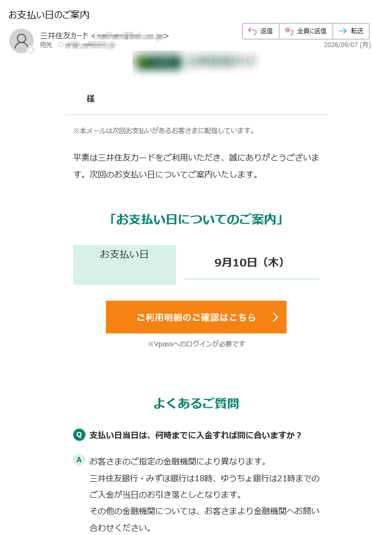 様※本メールは次回お支払いがあるお客さまに配信しています。平素は三井住友カードをご利用いただき、誠にありがとうございます。次回のお支払い日についてご案内いたします。「お支払い日についてのご案内」お支払い日9月10日(木)※Vpassへのログインが必要ですよくあるご質問支払い日当日は、何時までに入金すれば間に合いますか?お客さまのご指定の金融機関により異なります。三井住友銀行・みずほ銀行は18時、ゆうちょ銀行は21時までのご入金が当日のお引き落としとなります。その他の金融機関については、お客さまより金融機関へお問い合わせください。どうすれば引き落としされたか分かりますか?お支払い日の翌日以降に、お客さまご自身で通帳記帳していただくか、インターネットバンキングの残高照会などでご確認いただけます。アプリ・LINEでもお支払い金額が確認できるアプリを開くだけ!金額確定通知の機能も!VpassアプリiPhoneAndroid™いつものLINEで簡単アクセスVpassLINEミニアプリ※返品・繰り上げ返済やその他の事由により、次回のお支払い金額がないお客さまにも行き違いでお送りする場合がございます。ご了承ください。※Apple、Appleのロゴ、AppStore、iPhoneは、AppleInc.の商標です。※iPhoneの商標は、アイホン株式会社のライセンスにもとづき使用されています。※Android、GooglePlayおよびGooglePlayのロゴはGoogleLLCの商標です。Vpassアプリ生体認証で素早く安全にログインLINE公式アカウント簡単にお支払い・ポイント確認ハンドルネームの設定はこちらメール冒頭にハンドルネームが表示されることにより、不審なメールと見分けることができます。お問い合わせ(お客さまサポート)はこちら※送信元「」は送信専用です。※本メールは重要なお知らせのため、メール配信を「受け取らない」に設定されている方にも送信しております。発行者三井住友カード株式会社〒本メールに関する一切の記事の無断転載および再配布を禁じます。Copyright(C)SumitomoMitsuiCardCo.,Ltd.