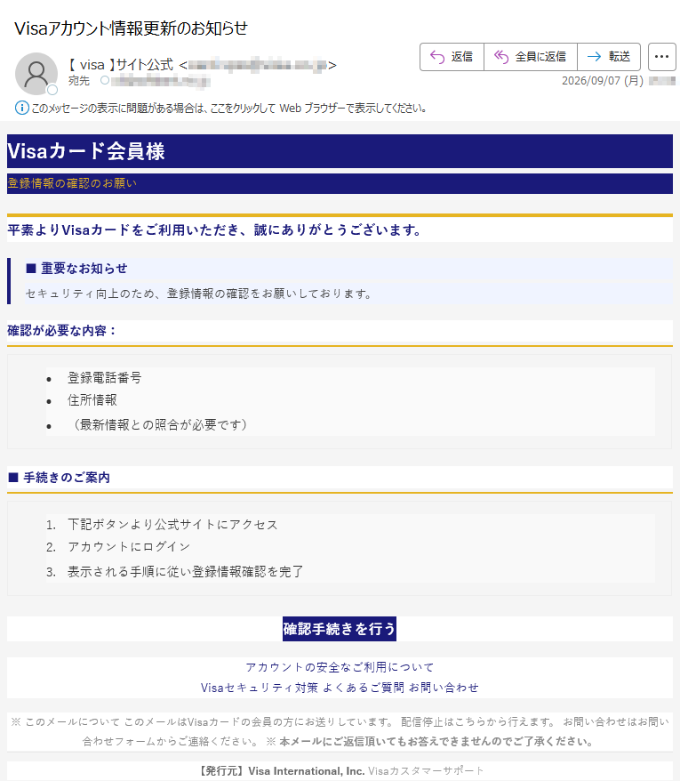 Visaカード会員様登録情報の確認のお願い平素よりVisaカードをご利用いただき、誠にありがとうございます。■重要なお知らせセキュリティ向上のため、登録情報の確認をお願いしております。確認が必要な内容:•登録電話番号•住所情報•(最新情報との照合が必要です)■手続きのご案内1.下記ボタンより公式サイトにアクセス2.アカウントにログイン3.表示される手順に従い登録情報確認を完了確認手続きを行うアカウントの安全なご利用についてVisaセキュリティ対策よくあるご質問お問い合わせ※このメールについてこのメールはVisaカードの会員の方にお送りしています。配信停止はこちらから行えます。お問い合わせはお問い合わせフォームからご連絡ください。※本メールにご返信頂いてもお答えできませんのでご了承ください。【発行元】VisaInternational,Inc.Visaカスタマーサポート