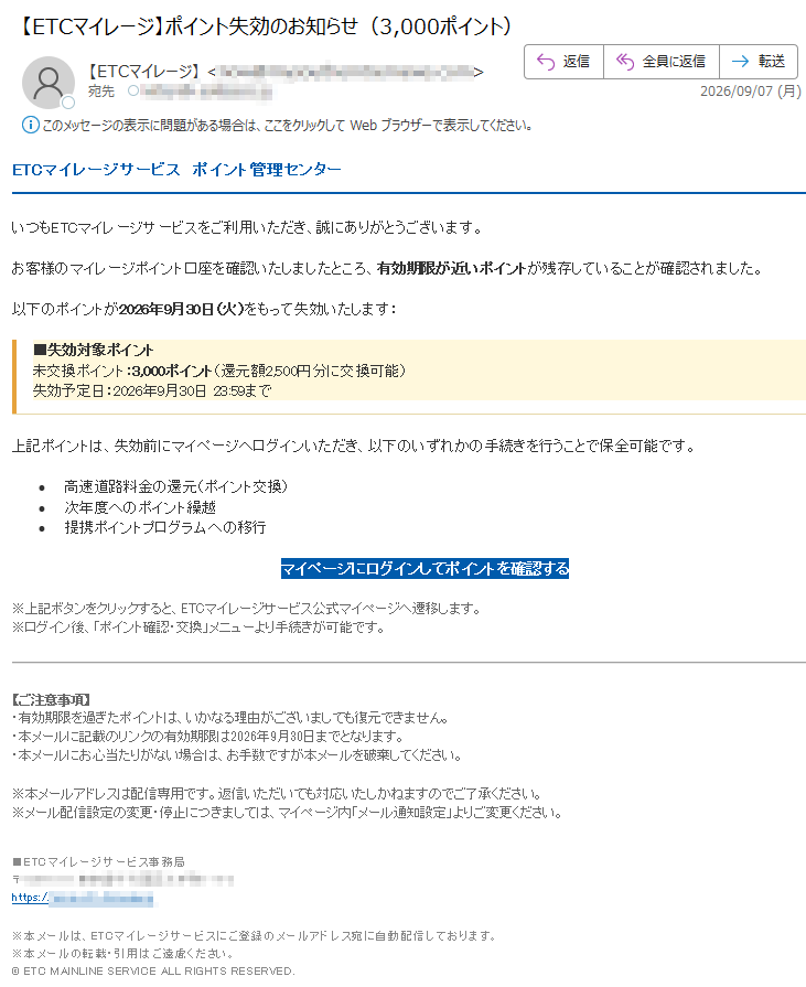 ETCマイレージサービスポイント管理センターいつもETCマイレージサービスをご利用いただき、誠にありがとうございます。お客様のマイレージポイント口座を確認いたしましたところ、有効期限が近いポイントが残存していることが確認されました。以下のポイントが2026年9月30日(火)をもって失効いたします:■失効対象ポイント未交換ポイント:3,000ポイント(還元額2,500円分に交換可能)失効予定日:2026年9月30日23:59まで上記ポイントは、失効前にマイページへログインいただき、以下のいずれかの手続きを行うことで保全可能です。•高速道路料金の還元(ポイント交換)•次年度へのポイント繰越•提携ポイントプログラムへの移行マイページにログインしてポイントを確認する※上記ボタンをクリックすると、ETCマイレージサービス公式マイページへ遷移します。※ログイン後、「ポイント確認・交換」メニューより手続きが可能です。【ご注意事項】・有効期限を過ぎたポイントは、いかなる理由がございましても復元できません。・本メールに記載のリンクの有効期限は2026年9月30日までとなります。・本メールにお心当たりがない場合は、お手数ですが本メールを破棄してください。※本メールアドレスは配信専用です。返信いただいても対応いたしかねますのでご了承ください。※メール配信設定の変更・停止につきましては、マイページ内「メール通知設定」よりご変更ください。■ETCマイレージサービス事務局〒https://※本メールは、ETCマイレージサービスにご登録のメールアドレス宛に自動配信しております。※本メールの転載・引用はご遠慮ください。©ETCMAINLINESERVICEALLRIGHTSRESERVED.