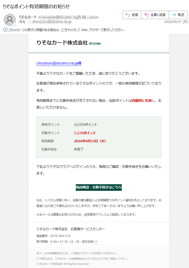 りそなカード株式会社RESONA様平素よりりそなカードをご愛顧いただき、誠にありがとうございます。お客様が現在保有されているりそなポイントのうち、一部の有効期限が近づいております。有効期限までに交換手続きが完了されない場合、当該ポイントは自動的に失効し、お戻しいただけません。保有ポイントポイント対象ポイントポイント有効期限2026年9月15日(火)交換手続き未完了下記よりりそなクラブへログインのうえ、残高のご確認・交換手続きをお願いいたします。残高確認・交換手続きはこちらなお、システム切替に伴い、当面の間は郵送による明細書でのポイント通知を休止しております。お客様には大変ご不便をおかけいたしますが、何卒ご了承くださいますようお願い申し上げます。※本メールは重要なお知らせのため、送信専用アドレスより配信しております。りそなカード株式会社お客様サービスセンター電話番号:受付時間:9:00~17:30(土・日・祝日を除く)本メールは自動配信のため、ご返信いただいてもお答えできません。ご不明な点は、りそなカード会員規約およびりそなクラブをご確認ください。りそなカード株式会社AllRightsReserved.