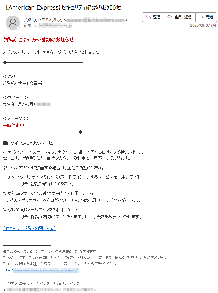【重要】セキュリティ確認のお知らせアメックスオンラインに異常なログインが検出されました。<対象>ご登録のカード会員様<検出日時>2026年9月7日(月)<ステータス>一時停止中■ログインした覚えがない場合お客様のアメックスオンラインアカウントに、通常と異なるログインが検出されました。セキュリティ保護のため、該当アカウントの利用を一時停止しております。以下のいずれかに該当する場合は、至急ご確認ください。1.アメックスオンラインのID・パスワードでログインするサービスを利用している→セキュリティ認証を解除してください。2.家計簿アプリなどの連携サービスを利用している※どのアプリやサイトからログインしているかはお調べすることができません。3.家族で同じメールアドレスを利用している→セキュリティ保護が有効になっております。解除手続きをお願いいたします。【セキュリティ認証を解除する】※このメールはアメックスオンラインから自動配信しております。※本メールアドレスは配信専用のため、ご質問・ご依頼などにお答えできませんので、あらかじめご了承ください。※メールに関する各種お手続き方法につきましては、以下をご確認ください。https://アメリカン・エキスプレス・インターナショナル・インク〒