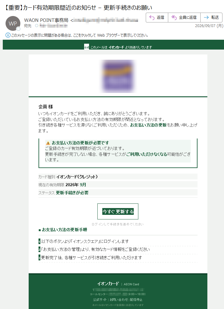 公式このメールはイオンカードよりお送りしています会員様いつもイオンカードをご利用いただき、誠にありがとうございます。ご登録いただいているお支払い方法の有効期限が間近となっております。引き続き各種サービスを滞りなくご利用いただくため、お支払い方法の更新をお願い申し上げます。⚠お支払い方法の更新が必要ですご登録のカード有効期限が近づいております。更新手続きが完了しない場合、各種サービスがご利用いただけなくなる可能性がございます。カード種別イオンカード(クレジット)現在の有効期限2026年9月ステータス更新手続きが必要今すぐ更新するログインして手続きを進めてください■お支払い方法の更新手順1以下のボタンより「イオンスクエア」にログインします2「お支払い方法の管理」より、有効なカード情報をご登録ください3更新完了後、各種サービスが引き続きご利用いただけますイオンカード|AEONCard〒コールセンター:(9:00~18:00)公式サイト|お問い合わせ|配信停止本メールはイオンカード会員様にお送りしています