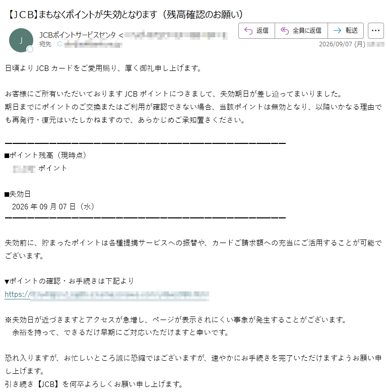 日頃よりJCBカードをご愛用賜り、厚く御礼申し上げます。お客様にご所有いただいておりますJCBポイントにつきまして、失効期日が差し迫ってまいりました。期日までにポイントのご交換またはご利用が確認できない場合、当該ポイントは無効となり、以降いかなる理由でも再発行・復元はいたしかねますので、あらかじめご承知置きください。■ポイント残高(現時点)ポイント■失効日 2026年09月07日(水)失効前に、貯まったポイントは各種提携サービスへの振替や、カードご請求額への充当にご活用することが可能でございます。▼ポイントの確認・お手続きは下記よりhttps://※失効日が近づきますとアクセスが急増し、ページが表示されにくい事象が発生することがございます。 余裕を持って、できるだけ早期にご対応いただけますと幸いです。恐れ入りますが、お忙しいところ誠に恐縮ではございますが、速やかにお手続きを完了いただけますようお願い申し上げます。引き続き【JCB】を何卒よろしくお願い申し上げます。