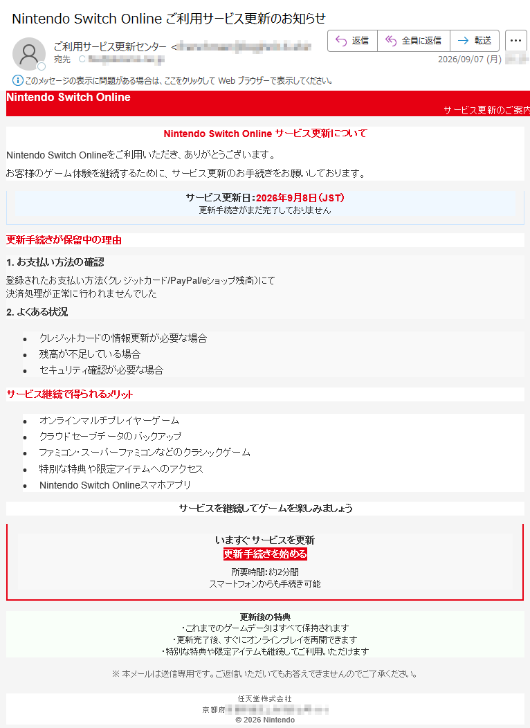 NintendoSwitchOnlineサービス更新のご案内NintendoSwitchOnlineサービス更新についてNintendoSwitchOnlineをご利用いただき、ありがとうございます。お客様のゲーム体験を継続するために、サービス更新のお手続きをお願いしております。サービス更新日:2026年9月8日(JST)更新手続きがまだ完了しておりません更新手続きが保留中の理由1.お支払い方法の確認登録されたお支払い方法(クレジットカード/PayPal/eショップ残高)にて決済処理が正常に行われませんでした2.よくある状況•クレジットカードの情報更新が必要な場合•残高が不足している場合•セキュリティ確認が必要な場合サービス継続で得られるメリット•オンラインマルチプレイヤーゲーム•クラウドセーブデータのバックアップ•ファミコン・スーパーファミコンなどのクラシックゲーム•特別な特典や限定アイテムへのアクセス•NintendoSwitchOnlineスマホアプリサービスを継続してゲームを楽しみましょういますぐサービスを更新更新手続きを始める所要時間:約2分間スマートフォンからも手続き可能更新後の特典・これまでのゲームデータはすべて保持されます・更新完了後、すぐにオンラインプレイを再開できます・特別な特典や限定アイテムも継続してご利用いただけます※本メールは送信専用です。ご返信いただいてもお答えできませんのでご了承ください。任天堂株式会社京都府©2026Nintendo
