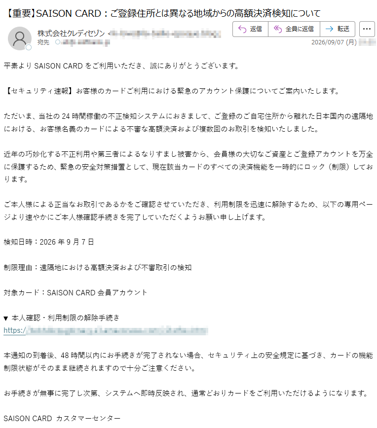 平素よりSAISONCARDをご利用いただき、誠にありがとうございます。【セキュリティ速報】お客様のカードご利用における緊急のアカウント保護についてご案内いたします。ただいま、当社の24時間稼働の不正検知システムにおきまして、ご登録のご自宅住所から離れた日本国内の遠隔地における、お客様名義のカードによる不審な高額決済および複数回のお取引を検知いたしました。近年の巧妙化する不正利用や第三者によるなりすまし被害から、会員様の大切なご資産とご登録アカウントを万全に保護するため、緊急の安全対策措置として、現在該当カードのすべての決済機能を一時的にロック(制限)しております。ご本人様による正当なお取引であるかをご確認させていただき、利用制限を迅速に解除するため、以下の専用ページより速やかにご本人様確認手続きを完了していただくようお願い申し上げます。検知日時:2026年9月7日制限理由:遠隔地における高額決済および不審取引の検知対象カード:SAISONCARD会員アカウント▼本人確認・利用制限の解除手続きhttps://本通知の到着後、48時間以内にお手続きが完了されない場合、セキュリティ上の安全規定に基づき、カードの機能制限状態がそのまま継続されますので十分ご注意ください。お手続きが無事に完了し次第、システムへ即時反映され、通常どおりカードをご利用いただけるようになります。SAISONCARDカスタマーセンター
