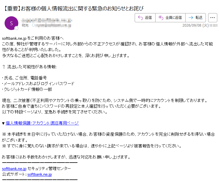 softbank.ne.jpをご利用のお客様へこの度、弊社が管理するサーバーに対し外部からの不正アクセスが確認され、お客様の個人情報が外部へ流出した可能性があることが判明いたしました。多大なるご迷惑とご心配をおかけしますことを、深くお詫び申し上げます。?流出した可能性がある情報:・氏名、ご住所、電話番号・メールアドレスおよびログインパスワード・クレジットカード情報の一部現在、二次被害(不正利用やアカウントの乗っ取り)を防ぐため、システム側で一時的にアカウントを制限しております。お客様ご自身で直ちにパスワードの再設定と本人確認を行っていただく必要がございます。以下の特設ページより、至急お手続きを完了させてください。▼個人情報保護・アカウント復旧専用ページ※本手続きを本日中に行っていただけない場合、お客様の資産保護のため、アカウントを完全に削除せざるを得ない場合がございます。※すでに身に覚えのない請求が来ている場合は、速やかに上記ページより被害報告を行ってください。お客様にはお手数をおかけしますが、迅速な対応をお願い申し上げます。softbank.ne.jpセキュリティ管理センター公式サポート:softbank.ne.jp