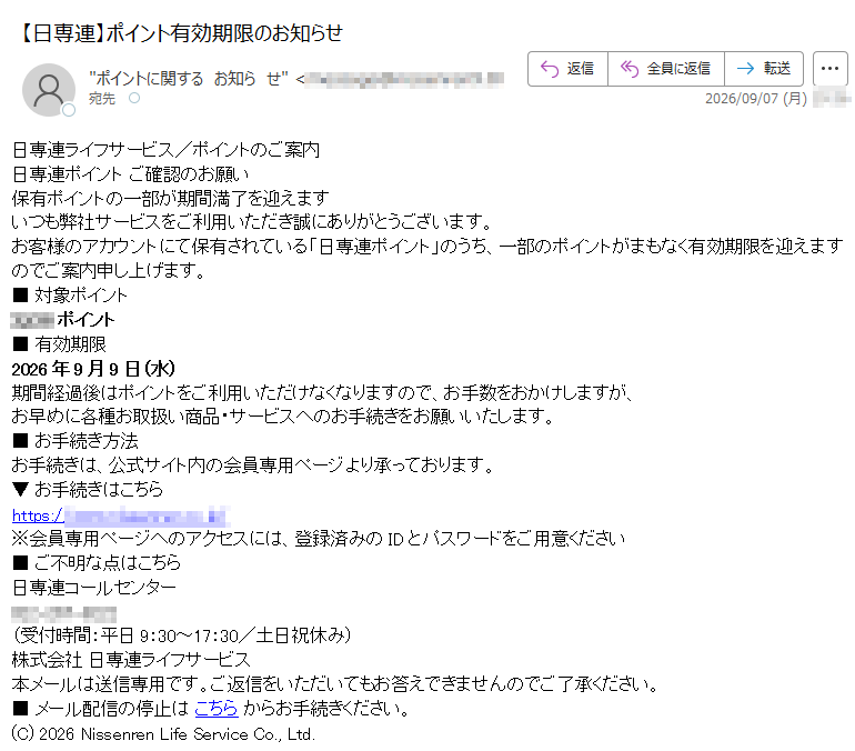 日専連ライフサービス/ポイントのご案内日専連ポイントご確認のお願い保有ポイントの一部が期間満了を迎えますいつも弊社サービスをご利用いただき誠にありがとうございます。お客様のアカウントにて保有されている「日専連ポイント」のうち、一部のポイントがまもなく有効期限を迎えますのでご案内申し上げます。■対象ポイントポイント■有効期限2026年9月9日(水)期間経過後はポイントをご利用いただけなくなりますので、お手数をおかけしますが、お早めに各種お取扱い商品・サービスへのお手続きをお願いいたします。■お手続き方法お手続きは、公式サイト内の会員専用ページより承っております。▼お手続きはこちらhttps://※会員専用ページへのアクセスには、登録済みのIDとパスワードをご用意ください■ご不明な点はこちら日専連コールセンター(受付時間:平日9:30~17:30/土日祝休み)株式会社日専連ライフサービス本メールは送信専用です。ご返信をいただいてもお答えできませんのでご了承ください。■メール配信の停止はこちらからお手続きください。(C)2026NissenrenLifeServiceCo.,Ltd.