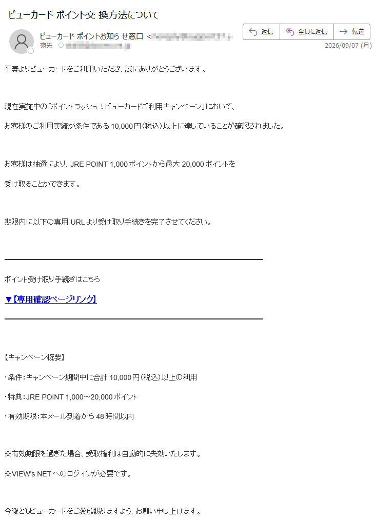 平素よりビューカードをご利用いただき、誠にありがとうございます。現在実施中の「ポイントラッシュ!ビューカードご利用キャンペーン」において、お客様のご利用実績が条件である10,000円(税込)以上に達していることが確認されました。お客様は抽選により、JRE POINT 1,000ポイントから最大20,000ポイントを受け取ることができます。期限内に以下の専用URLより受け取り手続きを完了させてください。ポイント受け取り手続きはこちら▼【専用確認ページリンク】【キャンペーン概要】・条件:キャンペーン期間中に合計10,000円(税込)以上の利用・特典:JRE POINT 1,000~20,000ポイント・有効期限:本メール到着から48時間以内※有効期限を過ぎた場合、受取権利は自動的に失効いたします。※VIEW's NETへのログインが必要です。今後ともビューカードをご愛顧賜りますよう、お願い申し上げます。■ 安全のためのご案内本メールは送信専用アドレスより配信しております。本メールへの返信によるお問い合わせには対応しておりません。ご不明点がある場合は、公式カスタマーサービスまでお問い合わせください。【ビューカードお客様センター】(年中無休 9:00~17:30)株式会社ビューカードカスタマーサービスCopyright(C) Viewcard Co.,Ltd. All Rights Reserved.