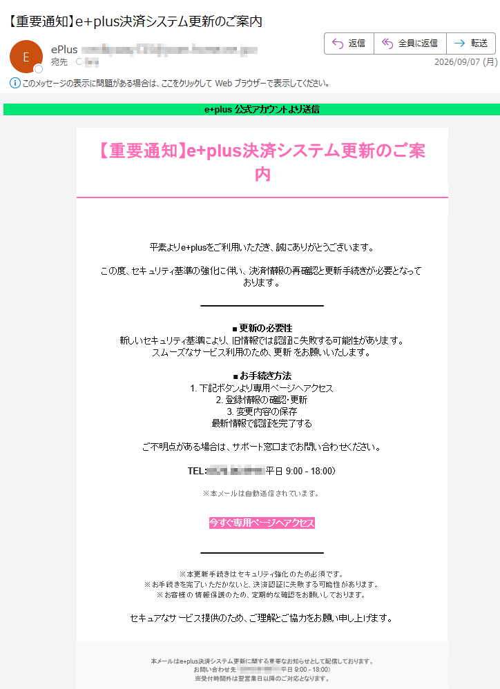 e+plus公式アカウントより送信【重要通知】e+plus決済システム更新のご案内平素よりe+plusをご利用いただき、誠にありがとうございます。この度、セキュリティ基準の強化に伴い、決済情報の再確認と更新手続きが必要となっております。■更新の必要性新しいセキュリティ基準により、旧情報では認証に失敗する可能性があります。スムーズなサービス利用のため、更新をお願いいたします。■お手続き方法1.下記ボタンより専用ページへアクセス2.登録情報の確認・更新3.変更内容の保存最新情報で認証を完了するご不明点がある場合は、サポート窓口までお問い合わせください。TEL:(平日9:00-18:00)※本メールは自動送信されています。今すぐ専用ページへアクセス※本更新手続きはセキュリティ強化のため必須です。※お手続きを完了いただかないと、決済認証に失敗する可能性があります。※お客様の情報保護のため、定期的な確認をお願いしております。セキュアなサービス提供のため、ご理解とご協力をお願い申し上げます。本メールはe+plus決済システム更新に関する重要なお知らせとして配信しております。お問い合わせ先:(平日9:00-18:00)※受付時間外は翌営業日以降のご対応となります。