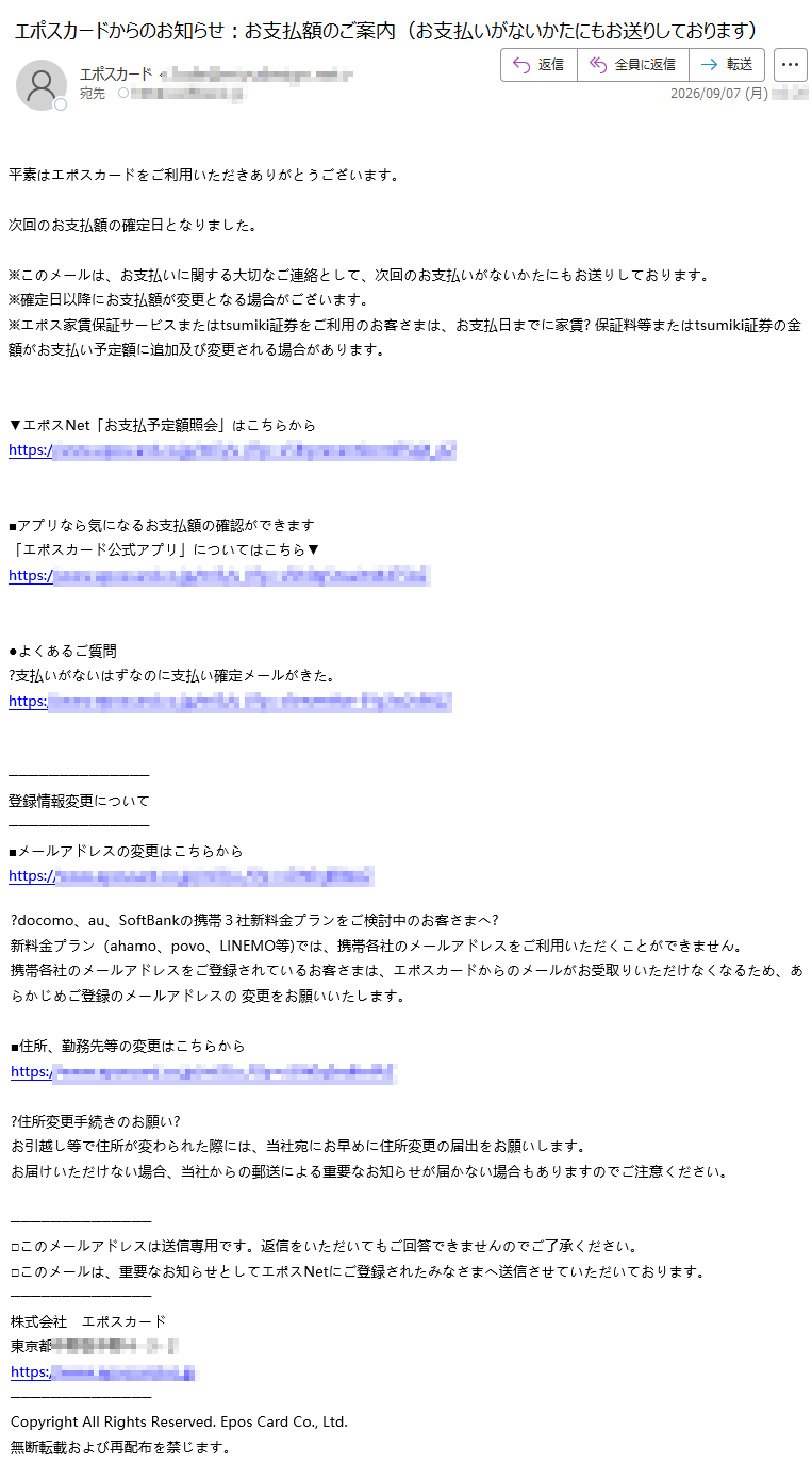 平素はエポスカードをご利用いただきありがとうございます。次回のお支払額の確定日となりました。※このメールは、お支払いに関する大切なご連絡として、次回のお支払いがないかたにもお送りしております。※確定日以降にお支払額が変更となる場合がございます。※エポス家賃保証サービスまたはtsumiki証券をご利用のお客さまは、お支払日までに家賃?保証料等またはtsumiki証券の金額がお支払い予定額に追加及び変更される場合があります。▼エポスNet「お支払予定額照会」はこちらからhttps://■アプリなら気になるお支払額の確認ができます「エポスカード公式アプリ」についてはこちら▼https:/●よくあるご質問?支払いがないはずなのに支払い確定メールがきた。https:/登録情報変更について■メールアドレスの変更はこちらからhttps:/?docomo、au、SoftBankの携帯3社新料金プランをご検討中のお客さまへ?新料金プラン(ahamo、povo、LINEMO等)では、携帯各社のメールアドレスをご利用いただくことができません。携帯各社のメールアドレスをご登録されているお客さまは、エポスカードからのメールがお受取りいただけなくなるため、あらかじめご登録のメールアドレスの変更をお願いいたします。■住所、勤務先等の変更はこちらからhttps://?住所変更手続きのお願い?お引越し等で住所が変わられた際には、当社宛にお早めに住所変更の届出をお願いします。お届けいただけない場合、当社からの郵送による重要なお知らせが届かない場合もありますのでご注意ください。□このメールアドレスは送信専用です。返信をいただいてもご回答できませんのでご了承ください。□このメールは、重要なお知らせとしてエポスNetにご登録されたみなさまへ送信させていただいております。株式会社エポスカード東京都https://CopyrightAllRightsReserved.EposCardCo.,Ltd.無断転載および再配布を禁じます。