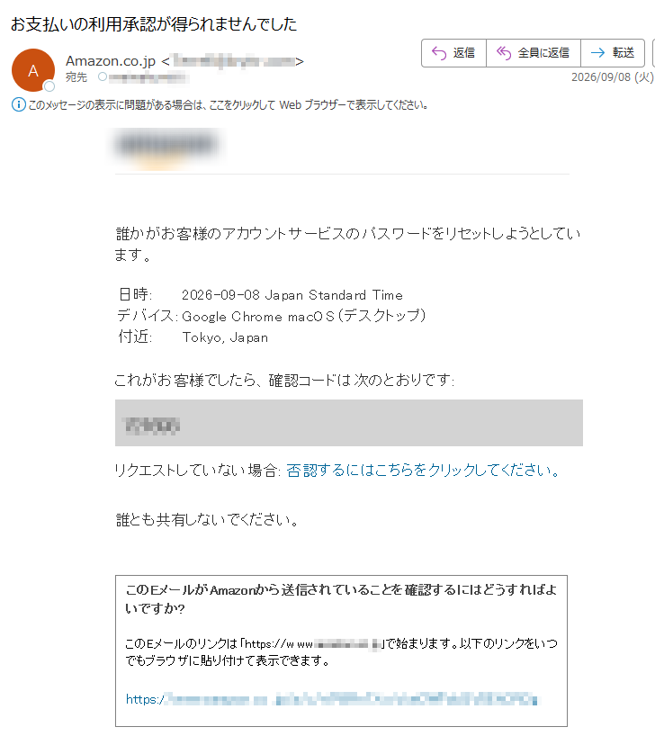 誰かがお客様のアカウントサービスのパスワードをリセットしようとしています。日時:2026-09-08JapanStandardTimeデバイス:GoogleChromemacOS(デスクトップ)付近:Tokyo,Japanこれがお客様でしたら、確認コードは次のとおりです:リクエストしていない場合:否認するにはこちらをクリックしてください。誰とも共有しないでください。このEメールがAmazonから送信されていることを確認するにはどうすればよいですか?このEメールのリンクは「https:/」で始まります。以下のリンクをいつでもブラウザに貼り付けて表示できます。https:/